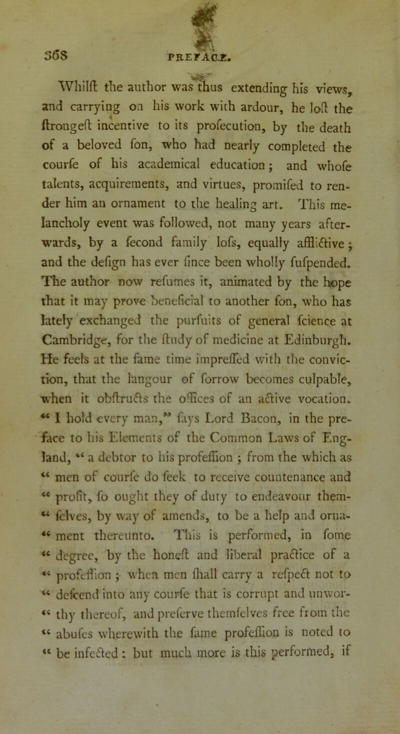 36S Whilft the author was thus extending his views, and carrying on his work with ardour, he loft the ftrongeft incentive to its profecution, by the death of a beloved fon, who had nearly completed the courfe of his academical education; and whofe talents, acquirements, and virtues, promifed to ren- der him an ornament to the healing art. This me- lancholy event was followed, not many years after- wards, by a fecond family lofs, equally afflictive j and the defign has ever fince been wholly fufpended. The author now refumes it, animated by the hope that it may prove beneficial to another fon, who has lately exchanged the purfuits of general fcience at Cambridge, for the ftudy of medicine at Edinburgh. He feels at the fame time impreflfed with the convic- tion, that the langour of forrow becomes culpable, when it obftrufts the offlces of an active vocation. M I hold every man,” fays Lord Bacon, in the pre- face to his Elements of the Common Laws of Eng- land, “ a debtor to his profeffion ; from the which as “ men of courfe do feek to receive countenance and “ profit, fo ought they of duty to endeavour them- w felves, by way of amends, to be a help and orna- “ ment thereunto. This is performed, in fome «6 degree, by the honeft and liberal practice of a “ profcfflon ; when men fliall carry a refpeCt not to M delcend into any courfe that is corrupt and unwor- “ thy thereof, and preferve themfelves free from the « abufes wherewith the fame profellion is noted to <e be infeCted: but much more is this performed, if