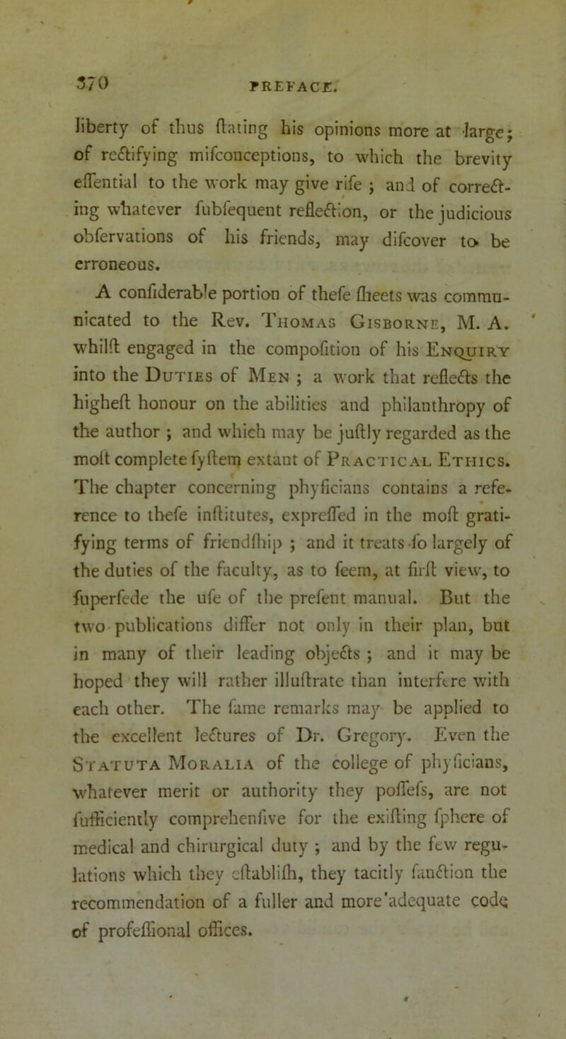 liberty of thus dating his opinions more at large; of re&ifying mifconceptions, to which the brevity effential to the work may give rife ; ani of corred- ing whatever fubfequent reflexion, or the judicious obfervations of his friends, may difcover to be erroneous. A confiderab'e portion of thefe flieets was commu- nicated to the Rev. Thomas Gisborne, M. A. ' whild engaged in the compofition of his Enquiry into the Duties of Men ; a work that refieds the highed honour on the abilities and philanthropy of the author ; and which may be judly regarded as the molt complete fyftem extant of Practical Ethics. The chapter concerning phyficians contains a refe- rence to thefe inditutes, exprefled in the mod grati- fying terms of frienddtip ; and it treats-fo largely of the duties of the faculty, as to feem, at fiifl view, to fuperfede the ufe of the prefent manual. But the two publications differ not only in their plan, but in many of their leading objeds ; and it may be hoped they will rather illudrate than interfere with each other. The fame remarks may be applied to the excellent lectures of Dr. Gregory. Even the Statuta Moralia of the college of phyficians, whatever merit or authority they poffefs, are not diffidently comprehenfive for the exiding fphere of medical and chirurgical duty ; and by the few regu- lations which they edablilh, they tacitly fandion the recommendation of a fuller and more’adequate codq of profeffional offices.