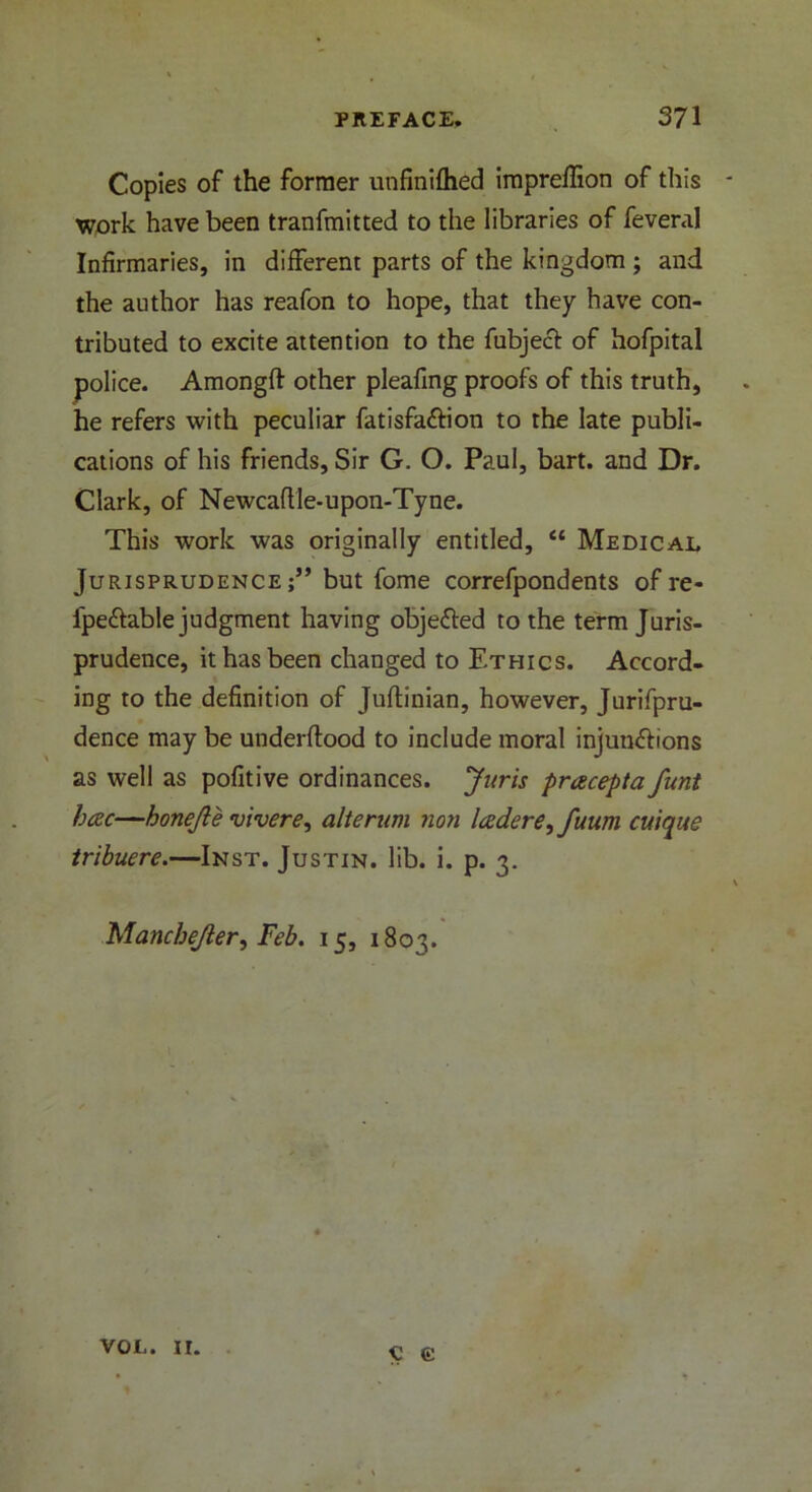 Copies of the former unfinifhed impreffion of this - work have been tranfmitted to the libraries of feveral Infirmaries, in different parts of the kingdom ; and the author has reafon to hope, that they have con- tributed to excite attention to the fubjecf of hofpital police. Amongft other pleafing proofs of this truth, he refers with peculiar fatisfa&ion to the late publi- cations of his friends. Sir G. O. Paul, bart. and Dr. Clark, of Newcaflle-upon-Tyne. This work was originally entitled, “ Medical Jurisprudence;” but fome correfpondents of re- ipe&able judgment having objected to the term Juris- prudence, it has been changed to Ethics. Accord- ing to the definition of Juflinian, however, Jurifpru- dence may be underftood to include moral injun&ions as well as pofitive ordinances. Juris pracepta funt hcec—honejle vivere, alterum non ladere^fuum cuique tribuere.—Inst. Justin, lib. i. p. 3. \ Mancbejler, Feb. 15, 1803. VOL. 11. € C