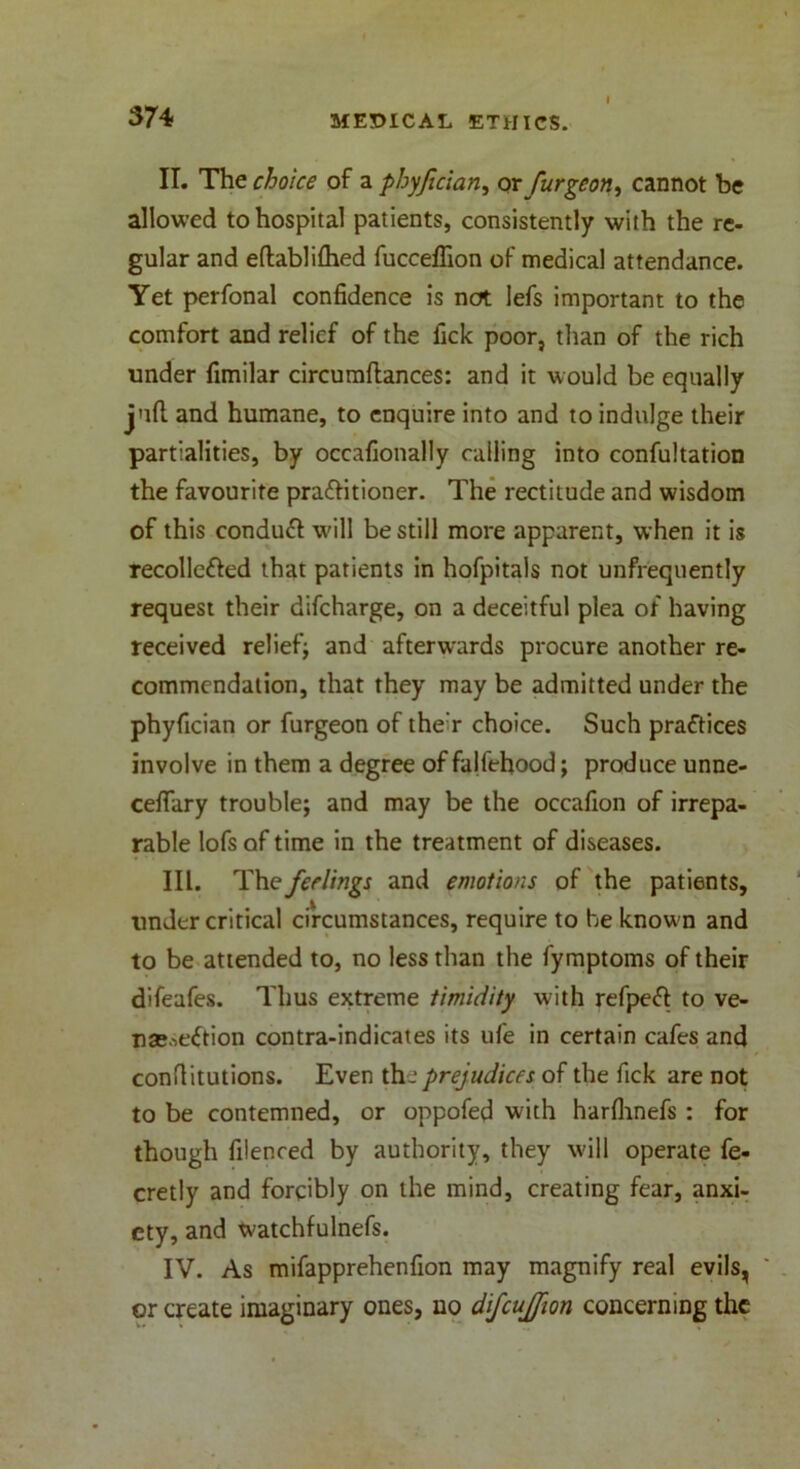 II. The choice of a phyfician, ox purge on ^ cannot be allowed to hospital patients, consistently with the re- gular and eftablifhed fucceffion of medical attendance. Yet perfonal confidence is not lefs important to the comfort and relief of the fick poor, than of the rich under fimilar circumftances: and it would be equally juft and humane, to enquire into and to indulge their partialities, by occafionally calling into confutation the favourite practitioner. The rectitude and wisdom of this conduCt will be still more apparent, when it is recolleCted that patients in hofpitals not unfrequently request their difcharge, on a deceitful plea of having received relief; and afterwards procure another re- commendation, that they may be admitted under the phyfician or furgeon of the’r choice. Such practices involve in them a degree of falfehood; produce unne- ceflary trouble; and may be the occafion of irrepa- rable lofs of time in the treatment of diseases. III. The feelings and emotions of the patients, under critical circumstances, require to be known and to be attended to, no less than the fymptoms of their difeafes. Thus extreme timidity with refpeCt to ve- nse.ieCtion contra-indicates its ufe in certain cafes and conflitutions. Even the prejudices of the fick are not to be contemned, or oppofed with harfhnefs : for though fiienced by authority, they will operate fe- cretly and forcibly on the mind, creating fear, anxi- ety, and watchfulnefs. IV. As mifapprehenfion may magnify real evils, ' or create imaginary ones, no difcujjion concerning the