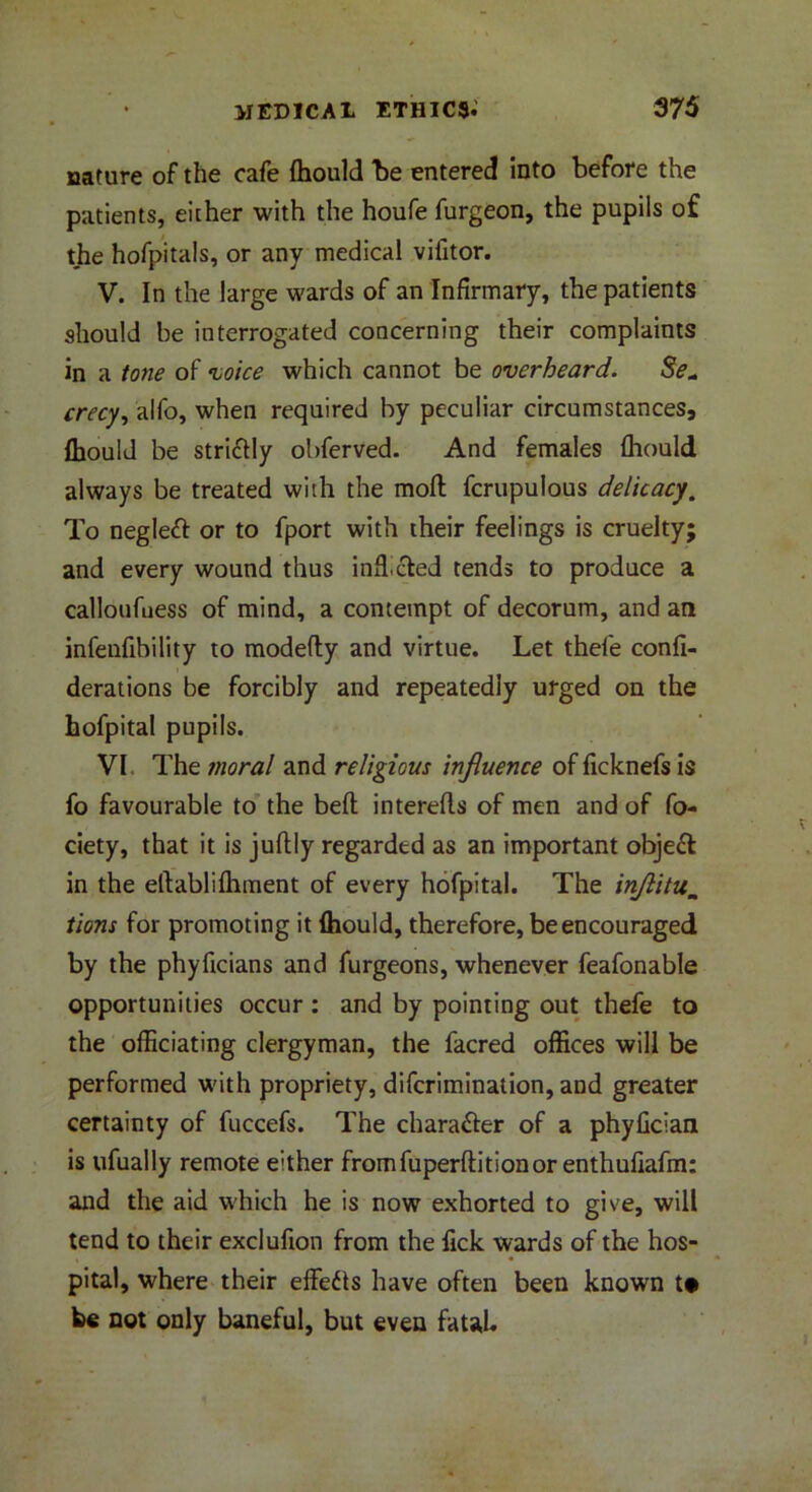 nature of the cafe {hould “be entered into before the patients, either with the houfe furgeon, the pupils of the hofpitals, or any medical vifitor. V. In the large wards of an Infirmary, the patients should be interrogated concerning their complaints in a tone of voice which cannot be overheard. 8e« crecy, alfo, when required by peculiar circumstances, fbould be stri&ly obferved. And females {hould always be treated with the moft fcrupulous delicacy. To negleft or to fport with their feelings is cruelty; and every wound thus infficled tends to produce a calloufuess of mind, a contempt of decorum, and an infenfihility to modefty and virtue. Let thefe confi- derations be forcibly and repeatedly urged on the hofpital pupils. VI The moral and religious influence of ficknefs is fo favourable to the belt interefls of men and of fo- ciety, that it is juftly regardtd as an important objeft in the eftablifliment of every hofpital. The inflitum tions for promoting it (hould, therefore, be encouraged by the phyficians and furgeons, whenever feafonable opportunities occur: and by pointing out thefe to the officiating clergyman, the facred offices will be performed with propriety, difcrimination, and greater certainty of fuccefs. The character of a phylician is tifually remote either fromfuperftitionor enthufiafm: and the aid which he is now exhorted to give, will tend to their exclufion from the Tick wards of the hos- pital, where their effefts have often been known t* be not only baneful, but even fatal*