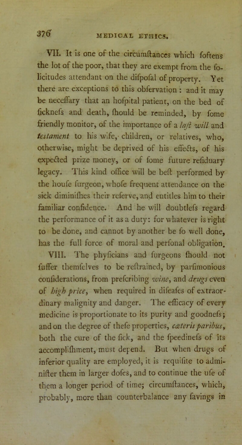 VII. It is one of the circumflances which foftens the lot of the poor, that they are exempt from the fo- licitudes attendant on the difpofal of property. Vet there are exceptions to this obfervation : and it may be neceffitry that an hofpital patient, on the bed of ficknefs and death, fhould be reminded, by fome friendly monitor, of the importance of a laft will and testament to his wife,- children, or relatives, who, otherwise, might be deprived of his effe&s, of his expe&ed prize money, or of fome future refiduary legacy. This kind office will be bell performed by the noufe furgcon, whofe frequent attendance on the sick diminifhes their referve, and entitles him to their familiar confidence. And he will doubtlefs regard the performance of it as a duty: for whatever is right to be done, and cannot by another be fo well done, has the full force of moral and perfonal obligation. VIII. The phyficians and furgeons {hould not iuffer themfelves to be retrained, by parfimonious conliderations, from preferring wine, and drugs even of high price, when required in difeafes of extraor- dinary malignity and danger. The efficacy of every medicine is proportionate to its purity and goodnefs; and on the degree of thefe properties, caterisparibus, both the cure of the Tick, and the fpeedinefs of its accompliffiment, must depend. But when drugs of inferior quality are employed, it is requifite to admi- nifter them in larger dofes, and to continue the ufe of them a longer period of time; circumflances, which, probably, more than counterbalance any favings in