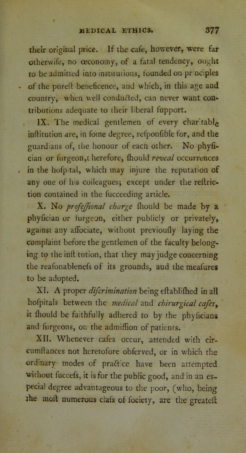their original price. If the cafe, however, were far othervvife, no ceconomy, of a fatal tendency, ought to be admitted into institutions, founded on pr nciples of the pureft beneficence, and which, in this age and country, when well conducted, can never want con- tributions adequate to their liberal fupport. IX. The medical gentlemen of every charitable inflitution are, in fome degree, refponfible for, and the guardians of, the honour of eacn other. No phyfi- cian or furgeon,t herefore, ftiould reveal occurrences in the hofptal, which may injure the reputation of any one of his colleagues; except under the reflric- tion contained in the fucceeding article. X. No profejfional charge fliould be made by a phyfician or lurgeon, either publicly or privately, against any afibciate, without previoufly laying the complaint before the gentlemen of the faculty belong- ing to the inll tution, that they may judge concerning the reafonablenefs of its grounds, aud the meafures to be adopted. XI. A proper difcrimination being eftablifiled in all hofpitals between the medical and cbirurgical cafes, it fliould be faithfully adhered to by the phyficians and fjargeons, on the admiffion of patients. XII. Whenever cafes occur, attended with cir- cumftances not heretofore obferved, or in which the ordinary modes of praft ce have been attempted without luccefs, it is for the public good, and in an es- pecial degree advantageous to the poor, (who, being ihe raoft numerous clafs of fociety, are the greatefl