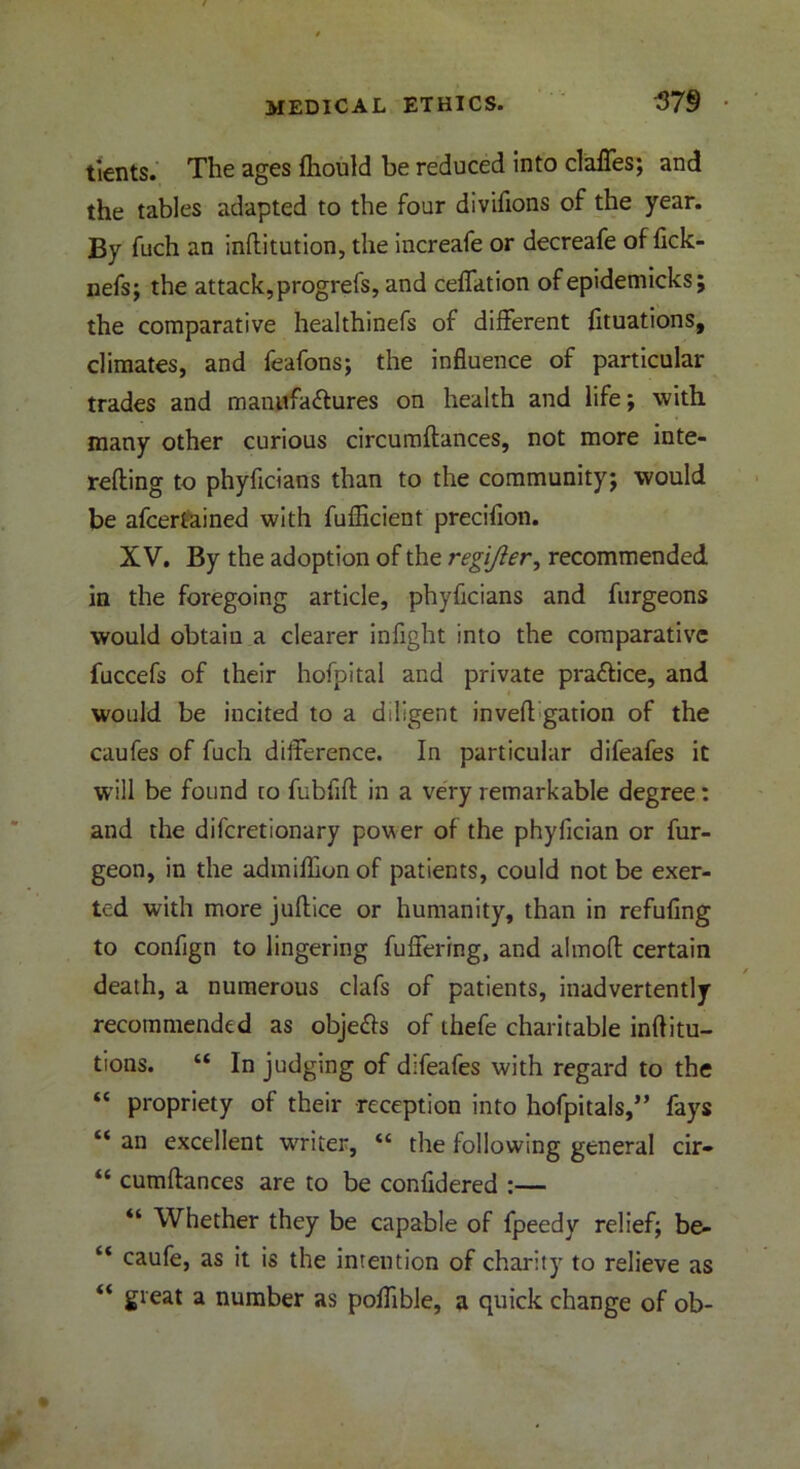 tients. The ages ftiould be reduced into clafles; and the tables adapted to the four divifions of the year. By fuch an infhitution, the increafe or decreafe of fick- nefs; the attack, progrefs, and ceflation of epidemicks; the comparative healthinefs of different fituations, climates, and feafons; the influence of particular trades and manufa&ures on health and life; with many other curious circumftances, not more inte- refling to phyficians than to the community; would be afcertained with fuflicient precifion. XV. By the adoption of the regijier, recommended in the foregoing article, phyficians and furgeons would obtain a clearer infight into the comparative fuccefs of their hofpital and private pra&ice, and would be incited to a diligent invefl: gation of the caufes of fuch difference. In particular difeafes it will be found to fubfifl: in a very remarkable degree: and the diferetionary power of the phyfician or fur- geon, in the admifhonof patients, could not be exer- ted with more juftice or humanity, than in refuflng to confign to lingering fuffering, and almofl certain death, a numerous clafs of patients, inadvertently recommended as objefls of thefe charitable inftitu- tions. “ In judging of difeafes with regard to the “ propriety of their reception into hofpitals,” fays “ an excellent writer, “ the following general cir* “ cumftances are to be confldered :— “ Whether they be capable of fpeedy relief; be- “ caufe, as it is the intention of charity to relieve as “ great a number as poflible, a quick change of ob-