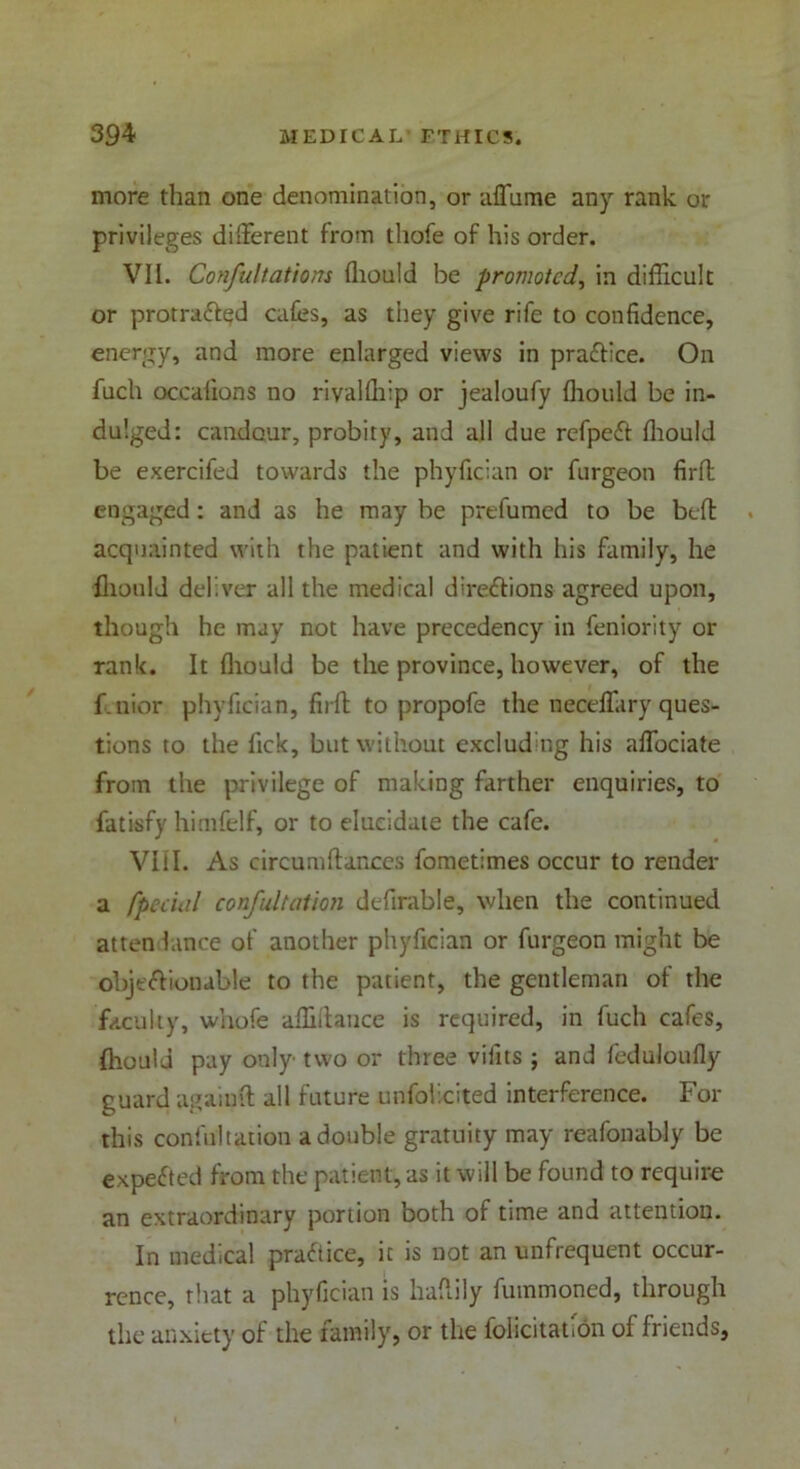 more than one denomination, or affume any rank or privileges different from thofe of his order. VII. Confutations fliould be promoted, in difficult or protraftgd cafes, as they give rife to confidence, energy, and more enlarged views in pra&ice. On fuch occafions no rivalfliip or jealoufy fliould be in- dulged: candour, probity, and all due refpeft fliould be exercifed towards the phyfician or furgeon firft engaged: and as he may be prefumed to be belt acquainted with the patient and with his family, he fliould deliver all the medical directions agreed upon, though he may not have precedency in feniority or rank. It fliould be the province, however, of the fenior phyfician, fit lb to propofe the neceffary ques- tions to the fick, but without excluding his affociate from the privilege of making farther enquiries, to fatisfy himfelf, or to elucidate the cafe. VIII. As circumflanccs fometimes occur to render a /pedal confutation definable, when the continued atten lance of another phyfician or furgeon might be obje&ionable to the patient, the gentleman of the faculty, whofe affiftance is required, in fuch cafes, fliould pay only two or three vifits ; and feduloufly guard againft all future unfoUcited interference. For this confultation a double gratuity may reafonably be expected from the patient, as it will be found to require an extraordinary portion both of time and attention. In medical practice, it is not an unfrequent occur- rence, that a phyfician is haflily fummoned, through the anxiety of the family, or the felicitation of friends.