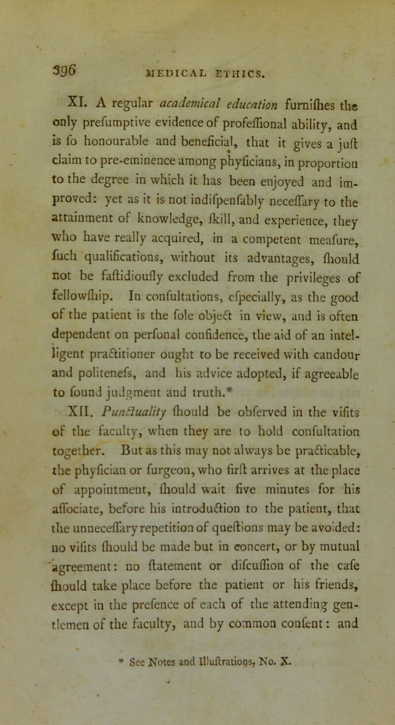 3fl6 XI. A regular academical education furniflies the only prefumptive evidence of profeflional ability, and is fo honourable and beneficial, that it gives a juft claim to pre-eminence among phyficians, in proportion to the degree in which it has been enjoyed and im- proved: yet as it is not indifpenfably neceflary to the attainment of knowledge, fkill, and experience, they who have really acquired, in a competent meafure, fuch qualifications, without its advantages, fliould not be faftidioufly excluded from the privileges of fellowftiip. In confultations, efpecially, as the good of the patient is the foie objeft in view, and is often dependent on perfonal confidence, the aid of an intel- ligent praftitioner ought to be received with candour and politenefs, and his advice adopted, if agreeable to found judgment and truth.* XII. Punctuality fliould be obferved in the vifits of the faculty, when they are to hold confultation together. But as this may not always be practicable, the phyfician or furgeon, who firft arrives at the place of appointment, fliould wait five minutes for his afiociate, before his introdu&ion to the patient, that the unnecefl'aryrepetition of queftions may be avoided: no vilits fliould be made but in concert, or by mutual agreement: no ftatement or difcuflion of the cafe fliould take place before the patient or his friends, except in the prefence of each of the attending gen- tlemen of the faculty, and by common confent: and