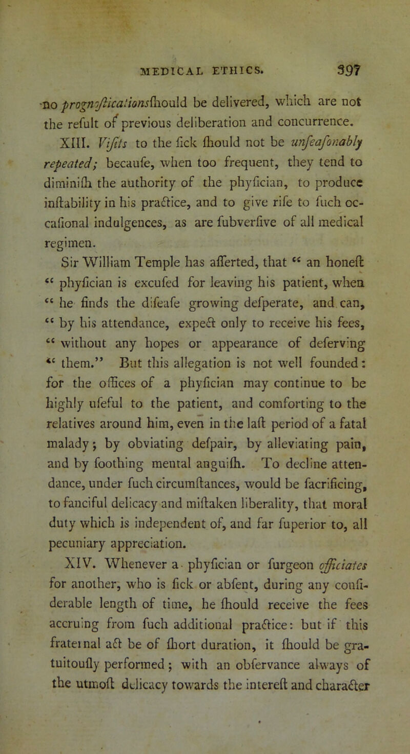 no prognffilca:ionsQ\0'a\d. be delivered, which are not the refult of* previous deliberation and concurrence. XIII. Vijits to the Tick fliould not be unfeafonably repeated; becaufe, when too frequent, they tend to diminifh the authority of the phyfician, to produce inftability in his pradice, and to give rife to fuch oc- cafional indulgences, as are fubverfive of all medical regimen. Sir William Temple has afierted, that “ an honed <c phyfician is excufed for leaving his patient, when <c he finds the difeafe growing defperate, and can, <c by his attendance, exped only to receive his fees, cc without any hopes or appearance of deferving *c them.” But this allegation is not well founded: for the offices of a phyfician may continue to be highly ufeful to the patient, and comforting to the relatives around him, even in the lad period of a fatal malady; by obviating defpair, by alleviating pain, and by foothing mental anguilh. To decline atten- dance, under fuch circumdances, would be facrificing, to fanciful delicacy and midaken liberality, that moral duty which is independent of, and far fuperior to, all pecuniary appreciation. XIV. Whenever a- phyfician or furgeon officiates for another, who is fick or abfent, during any confi- derable length of time, he Ihould receive the fees accruing from fuch additional practice: but if this frateinal ad be of fhort duration, it fliould be gra- tuitoufly performed ; with an obfervance always of the utmofl delicacy towards the intered and charader