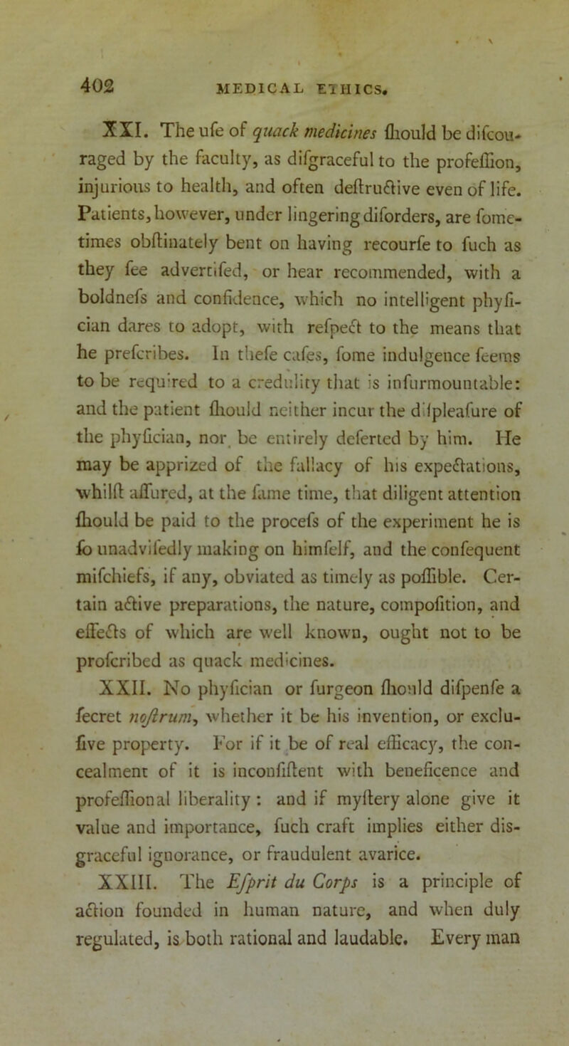 XII. The ufe of quack medicines fliould be difeou- raged by the faculty, as difgraceful to the profeffion, injurious to health, and often deftruCtive even of life. Patients,however, under lingeringdiforders, are fome- times obflinately bent on having recourfe to fuch as they fee advertifed, or hear recommended, with a boldnefs and confidence, which no intelligent phyfi- cian dares to adopt, with refpeCt to the means that he prefcribes. In thefe cafes, fome indulgence feems to be required to a credulity that is infurmountable: and the patient fliould neither incur the dilpleafure of the phyfician, nor be entirely deferted by him. He may be apprized of the fallacy of his expectations, whilfl allured, at the fame time, that diligent attention fliould be paid to the procefs of the experiment he is fb unadvifedly making on himfelf, and the confequent mifchiefs, if any, obviated as timely as poffible. Cer- tain affive preparations, the nature, compofition, and effeCts of which are well known, ought not to be profcribed as quack medicines. XXII. No phyfician or furgeon fliould difpenfe a fecret nojlrum, whether it be his invention, or exclu- five property. For if it be of real efficacy, the con- cealment of it is inconfiflent with beneficence and profeffional liberality : and if myftery alone give it value and importance, fuch craft implies either dis- graceful ignorance, or fraudulent avarice. XXIII. The Efprit du Corps is a principle of aCtion founded in human nature, and when duly regulated, is both rational and laudable. Every man