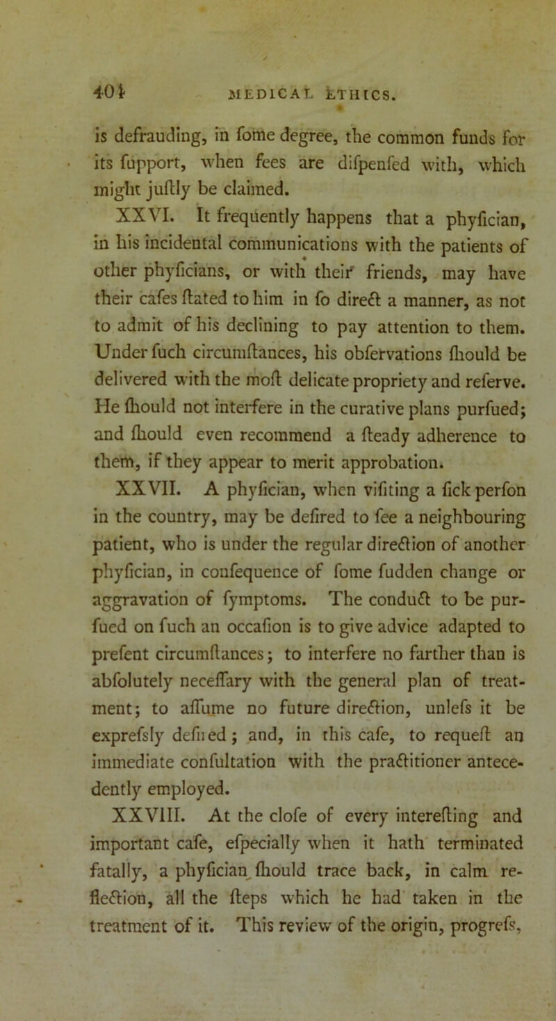 £ is defrauding, in fome degree, the common funds for its fupport, when fees are difpenfed with, which might juftly be claimed. XXVI. It frequently happens that a phyfician, in his incidental communications with the patients of other phyficians, or with their* friends, may have their cafes dated to him in fo direX a manner, as not to admit of his declining to pay attention to them. Under fuch circumdances, his obfervations diould be delivered with the mod delicate propriety and referve. He diould not interfere in the curative plans purfued; and diould even recommend a deady adherence to them, if they appear to merit approbation. XXVII. A phyfician, when vifiting a fick perfon in the country, may be dedred to fee a neighbouring patient, who is under the regular direX ion of another phydeian, in confequence of fome fudden change or aggravation of fymptoms. The conduX to be pur- fued on fuch an occafion is to give advice adapted to prefent circumdances; to interfere no farther than is abfolutely neceflary with the general plan of treat- ment; to adume no future direXion, unlefs it be exprefsly defied; and, in this cafe, to requed an immediate confultation with the praXitioner antece- dently employed. XXVIII. At the clofe of every intereding and important cafe, efpecially when it hath terminated fatally, a phyfician diould trace back, in calm re- flexion, all the deps which he had taken in the treatment of it. This review of the origin, progrefs.