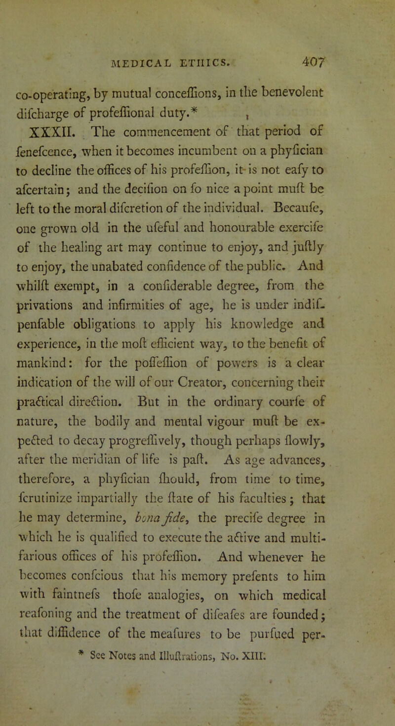 co-operating, by mutual conceffions, in the benevolent difcharge of profeffional duty.* , XXXII. The commencement of that period of fenefcence, when it becomes incumbent on a phyfician to decline the offices of his profeffion, it- is not eafy to afcertain; and the decifion on fo nice a point muff be left to the moral difcretion of the individual. Becaufe, one grown old in the ufeful and honourable exercife of the healing art may continue to enjoy, and judly to enjoy, the unabated confidence of the public. And whilft exempt, in a confiderable degree, from the privations and infirmities of age, he is under indif- penfable obligations to apply his knowledge and experience, in the mod efficient way, to the benefit of mankind: for the poffeffion of powers is a clear indication of the will of our Creator, concerning their practical direction. But in the ordinary courfe of nature, the bodily and mental vigour mud be ex- pected to decay progredively, though perhaps dowly, after the meridian of life is pad. As age advances, therefore, a phyfician diould, from time to time, fcrutinize impartially the date of his faculties; that he may determine, bona jide, the precife degree in which he is qualified to execute the aCtive and multi- farious offices of his profeffion. And whenever he becomes confcious that his memory prefents to him with faintnefs thofe analogies, on which medical reafoning and the treatment of difeafes are founded; that diffidence of the meafures to be purfued per-