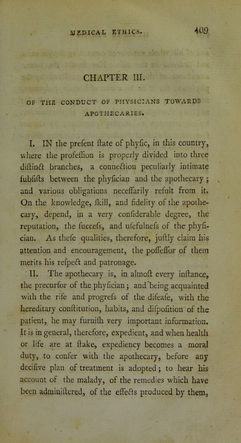 m CHAPTER III. OF THU CONDUCT OF PHYSICIANS TOWARDS APOTHECARIES. I. IN the prefent (late of phyfic, in this country, where the profefiion is properly divided into three diftimfi branches, a connexion peculiarly intimate fubfifts between the phyfician and the apothecary j and various obligations necefifarily refult from it. On the knowledge, ikill, and fidelity of the apothe- cary, depend, in a very confiderable degree, the reputation, the fuccefs, and ufefulnefs of the phyfi- cian. As thefe qualities, therefore, juftly claim his attention and encouragement, the pofleflor of them merits his refpeft and patronage. II. The apothecary is, in almofi every infiance, the precurfor of the phyfician; and’being acquainted with the rife and progrefs of the difeafe, with the hereditary confiitution, habits, and difpofition of the patient, he may furnilh very important information. It is in general, therefore, expedient, and when health or life are at (lake, expediency becomes a moral duty, to confer with the apothecary, before any decifive plan of treatment is adopted; to hear his account of the malady, of the remedies which have been adminiftered, of the effefis produced by them.