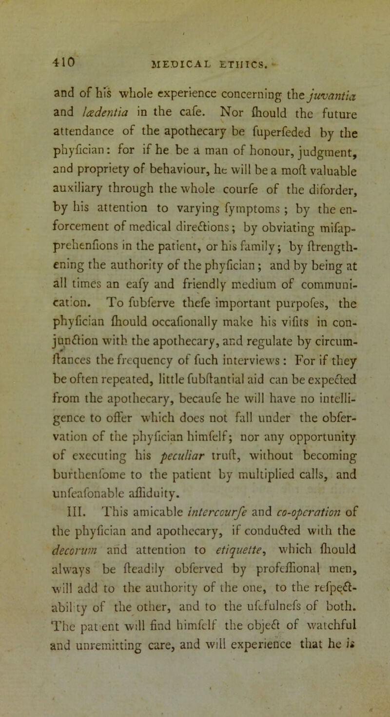 I 410 MEDICAL ETIIICS. and of h!s whole experience concerning the juvantia and ladentia in the cafe. Nor fhould the future attendance of the apothecary be fuperfeded by the phyfician: for if he be a man of honour, judgment, and propriety of behaviour, he will be a mofl valuable auxiliary through the whole courfe of the diforder, by his attention to varying fymptoms ; by the en- forcement of medical directions; by obviating mifap- prehenfions in the patient, or his family; by flrength- ening the authority of the phyfician ; and by being at all times an eafy and friendly medium of communi- cation. To fubferve thefe important purpofes, the phyfician fhould occafionally make his vifits in con- junction with the apothecary, and regulate by circum- ftances the frequency of fuch interviews : For if they be often repeated, little fubflantial aid can be expeCted from the apothecary, becaufe he will have no intelli- gence to offer which does not fall under the obfer- vation of the phyfician himfelf; nor any opportunity of executing his peculiar miff, without becoming burthenfome to the patient by multiplied calls, and unfeafonable affiduity. III. This amicable interccurfe and co-operation of the phyfician and apothecary, if conducted with the decorum and attention to etiquette, which fhould always be fleadily obferved by profcffional men, will add to the authority of the one, to the refpeCt- abil ty of the other, and to the ufefulnefs of both. The pat ent will find himfelf the objeCf of watchful and unremitting care, and will experience that he is