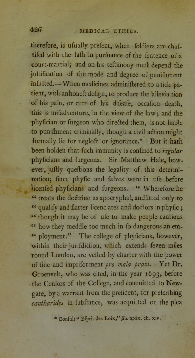 therefore, is ufually prelent, when foldiers are chaf- tifed with the lafli in purfuance of the fentence of a court-martial; and on his teftimony mud depend the judification of the mode and degree of pumfhment infli&ed.—When medicines adminidered to afick pa- tient, with anhoned defign, to produce the allevia tion of his pain, or cure of his difeafe, occafion death, this is mifadventure, in the view of the law; and the phyfician or furgeon who directed them, is not liable to punilhment criminally, though a civil adfion might formally lie for negleft or ignorance.* But it hath been holden that fuch immunity is confined to regular phyficians and furgeons. Sir Matthew Hale, how- ever, judly quedions the legality of this determi- nation; fince phyfic and falves were in ufe before licenfed phyficians and furgeons. “ Wherefore he “ treats the doidrine as apocryphal, and fitted only to “ qualify and flatter licenciates and doctors in phyfic ; “ though it may be of ufe to make people cautious “ how they meddle too much in fo dangerous an era- “ ployment.” The college of phyficians, however, within their jurifdi&ion, which extends feven miles round London, are veded by charter with the power of fine and imprifonment pro mala praxi. Yet Dr. Groenvelt, who was cited, in the year 1693, before the Cenfors of the College, and committed to New- gate, by a warrant from the prefidcnt, for prefcribing cantharides in fubdance, was acquitted on the plea * Confult<‘ Efprit des Loix,” Jib. xxix. ch. xir.