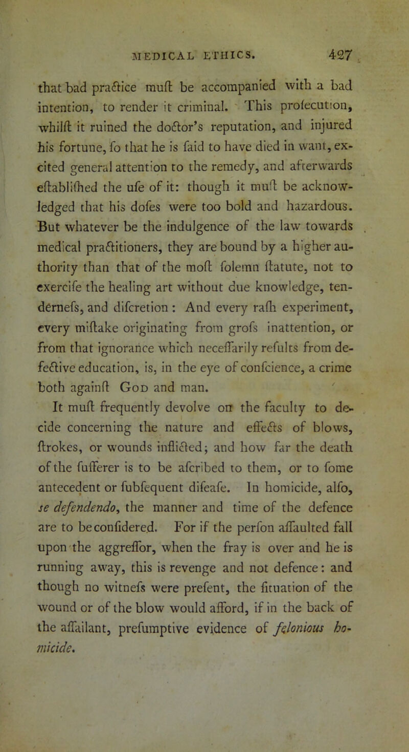 that bad practice muff be accompanied with a bad intention, to render it criminal. This prolecution, whilft it ruined the doctor’s reputation, and injured his fortune, fo that he is faid to have died in want, ex- cited general attention to the remedy, and afterwards eftablifhed the ufe of it: though it muff be acknow- ledged that his dofes were too bold and hazardous. But whatever be the indulgence of the law towards medical practitioners, they are bound by a higher au- thority than that of the mofl folemn ftatute, not to exercife the healing art without due knowledge, ten- dernefs, and difcretion : And every rafh experiment, every miftake originating from grofs inattention, or from that ignorance which neceffarily refults from de- fective education, is, in the eye of confcience, a crime both againft God and man. It mult frequently devolve on the faculty to de- cide concerning the nature and efteCts of blows, ftrokes, or wounds inflicted; and how far the death of the fulTerer is to be afcribed to them, or to fome antecedent or fubfequent difeafe. In homicide, alfo, se defendendo, the manner and time of the defence are to beconfidered. For if the perfon affaulted fall upon the aggreflfor, when the fray is over and he is running away, this is revenge and not defence: and though no witnefs were prefent, the fltuation of the wound or of the blow would afford, if in the back of the affailant, prefumptive evidence of felonious ho- micide.