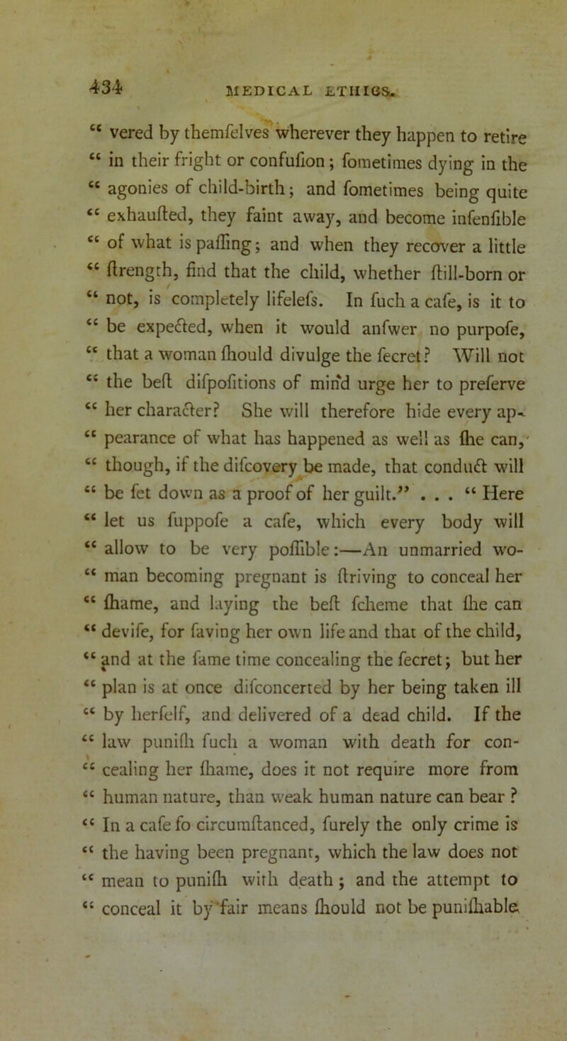 et vered by themfelves wherever they happen to retire “ in their fright or confufion ; foraetimes dying in the “ agonies of child-birth; and fometimes being quite “ exhaufted, they faint away, and become infenfible “ of what is paffing; and when they recover a little “ flrength, find that the child, whether ftill-born or “ not, is completely lifelefs. In fuch a cafe, is it to <c be expected, when it would anfwer no purpofe, “ that a woman Ihould divulge the fecret? Will not <c the bell difpofitions of mind urge her to prelerve <c her character? She will therefore hide every ap^ “ pearance of what has happened as well as fhe can,' <c though, if the difcovery be made, that conduct will “ be fet down as a proof of her guilt.” . . . “ Here “ let us fuppofe a cafe, which every body will <c allow to be very poflible:—An unmarried wo- “ man becoming pregnant is driving to conceal her <c fliame, and laying the belt fcheme that Ihe can “ devife, for faving her own life and that of the child, “ and at the fame time concealing the fecret; but her <c plan is at once difconcerted by her being taken ill ct by lierfelf, and delivered of a dead child. If the te law punifh fuch a woman with death for con- “ cealing her fliame, does it not require more from “ human nature, than weak human nature can bear ? “ In a cafefo circumflanced, furely the only crime is “ the having been pregnant, which the law does not “ mean to punifli with death; and the attempt to “ conceal it by'fair means fhould not be punilhable.