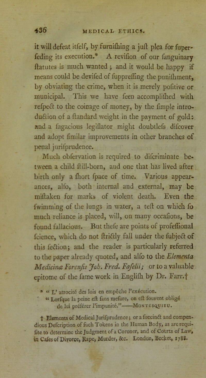 it will defeat itfelf, by furnifliing a juft plea for fuper- feding its execution.* A revifion of our fanguinary ftatutes is much wanted j and it would be happy if means could be devifed of fupprefling the punifhment, by obviating the crime, when it is merely politive or municipal. This we have feen accomplilhed with refpeft to the coinage of money, by the ftmple intro- duction of a ftandard weight in the payment of gold; and a fagacious legiflator might doubtlefs difcover and adopt fimilar improvements in other branches of penal jurifprudence. Much obfervation is required to diferiminate be- tween a child ftill-born, and one that has lived after birth only a fhort fpace of time. Various appear- ances, alfo, both internal and external, may be miftaken for marks of violent death. Even the fwimming of the lungs in water, a teft on which fo much reliance is placed, will, on many occafions, be found fallacious. But thefe are points of profeflional fcience, which do not ftrittly fall under the fubjett of this feCtion; and the reader is particularly referred to the paper already quoted, and alfo to the Element a Medicine Forenfts Job. Fred. Fafelii; or to a valuable epitome of the fame work in Englifh by Dr. Farr.f * “ V atrocite des Iois en empeche Pexecution. ' “ Lorfque la peine eft fans raefure, on eft fouvent oblige de lui preferer l’impunite.” Montesquieu. t Elements of Medical Jurifprudence; or a fuccindt and compen- dious Defcription of fuch Tokens in the Human Body, as arerequi- fite to determine the Judgment of a Coroner, and of Courts of Law, in Cafes of Divorce, Rape, Murder, See. London, Becket, 1788.