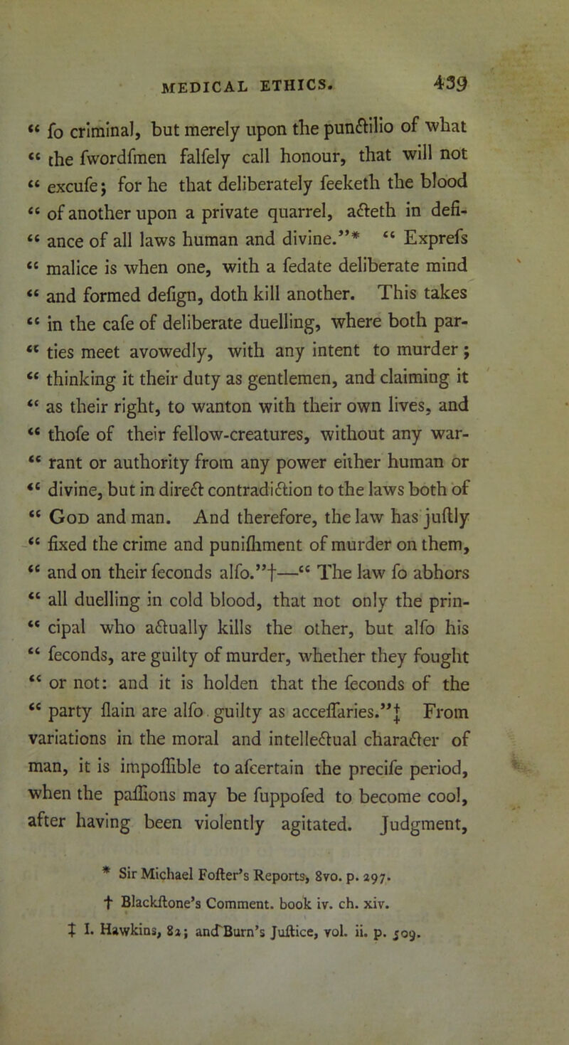 « fo criminal, but merely upon the punCtilio of what <c the fwordfmen falfely call honour, that will not “ excufe; for he that deliberately feeketh the blood “ of another upon a private quarrel, aCteth in defi- « ance of all laws human and divine.”*  Exprefs “ malice is when one, with a fedate deliberate mind « and formed defign, doth kill another. This takes “ in the cafe of deliberate duelling, where both par- tc ties meet avowedly, with any intent to murder; “ thinking it their duty as gentlemen, and claiming it “ as their right, to wanton with their own lives, and “ thofe of their fellow-creatures, without any war- “ rant or authority from any power either human or <c divine, but in direCt contradiction to the laws both of “ God and man. And therefore, the law has juftly il fixed the crime and punifhment of murder on them, <c and on their feconds alfo.”f—“ The law fo abhors “ all duelling in cold blood, that not only the prin- “ cipal who actually kills the other, but alfo his “ feconds, are guilty of murder, whether they fought “ or not: and it is holden that the feconds of the ce party flain are alfo. guilty as acceflaries.”]; From variations in the moral and intellectual character of man, it is impofiible to afeertain the precife period, when the pafiions may be fuppofed to become cool, after having been violently agitated. Judgment, * Sir Michael Fofter’s Reports, 8vo. p. 297. f Blackftone’s Comment, book iv. ch. xiv. J I. Hawkins, 8a; ancfBurn’s Juftice, vol. ii. p. 509.