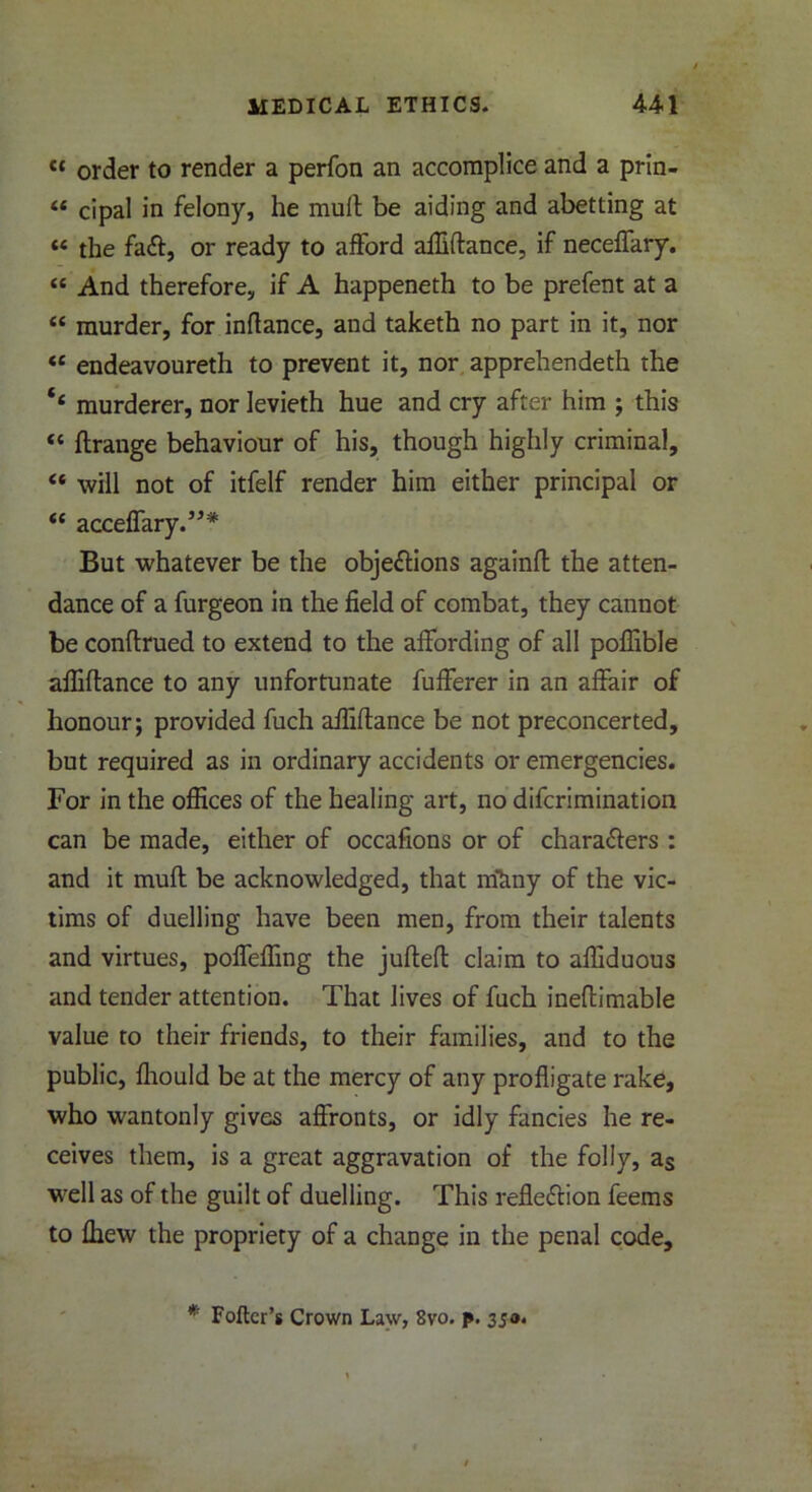 « order to render a perfon an accomplice and a prin- « cipal in felony, he mult be aiding and abetting at « the faft, or ready to afford affiflance, if neceffary. « And therefore, if A happeneth to be prefent at a “ murder, for inltance, and taketh no part in it, nor “ endeavoureth to prevent it, nor apprehendeth the murderer, nor levieth hue and cry after him ; this “ ftrange behaviour of his, though highly criminal, « will not of itfelf render him either principal or “ acceffary.”* But whatever be the objections againft the atten- dance of a furgeon in the field of combat, they cannot be conflrued to extend to the affording of all poffible affiflance to any unfortunate fufferer in an affair of honour; provided fuch affiflance be not preconcerted, but required as in ordinary accidents or emergencies. For in the offices of the healing art, no difcrimination can be made, either of occafions or of characters : and it muft be acknowledged, that irikny of the vic- tims of duelling have been men, from their talents and virtues, poffeffing the jufteft claim to affiduous and tender attention. That lives of fuch ineftimable value to their friends, to their families, and to the public, fliould be at the mercy of any profligate rake, who wantonly gives affronts, or idly fancies he re- ceives them, is a great aggravation of the folly, as well as of the guilt of duelling. This reflection feems to fhew the propriety of a change in the penal code. * Fofter’s Crown Law, 8vo. p. 350.