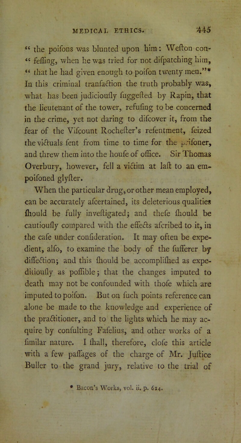 t( the poifons was blunted upon him: Wedon con- <c felling, when he was tried for not difpatching him, “ that he had given enough to poifon twenty men.,,,,, In this criminal tranfa&ion the truth probably was, what has been judicioufly fuggeded by Rapin, that the lieutenant of the tower, refufing to be concerned in the crime, yet not daring to difcover it, from the fear of the Vifqount Rochefter’s refentment, feized the vi&uals fent from time to time for the ^tifoner, and threw them into the houfe of office. Sir Thomas Overbury, however, fell a victim at lad to an em- poifoned glyder. When the particular drug, or other mean employed, can be accurately afcertained, its deleterious qualities fliould be fully invedigated; and thefe ffiould be cautioudy compared with the effe&s afcribed to it, in the cafe under confideration. It may often be expe- dient, alfo, to examine the body of the fufferer by difle&ion; and this fliould be accompliffied as expe- ditioufly as poffible j that the changes imputed to death may not be confounded with thofe which are imputed to poifon. But on fuch points reference can alone be made to the knowledge and experience of the pra&itioner, and to the lights which he may ac- quire by confulting Fafelius, and other works of a fimilar nature. I fliall, therefore, dole this article with a few paflages of the charge of Mr. Juflice Buller to the grand jury, relative to the trial of * Bacon’s Works, vol. ii. p. 614.