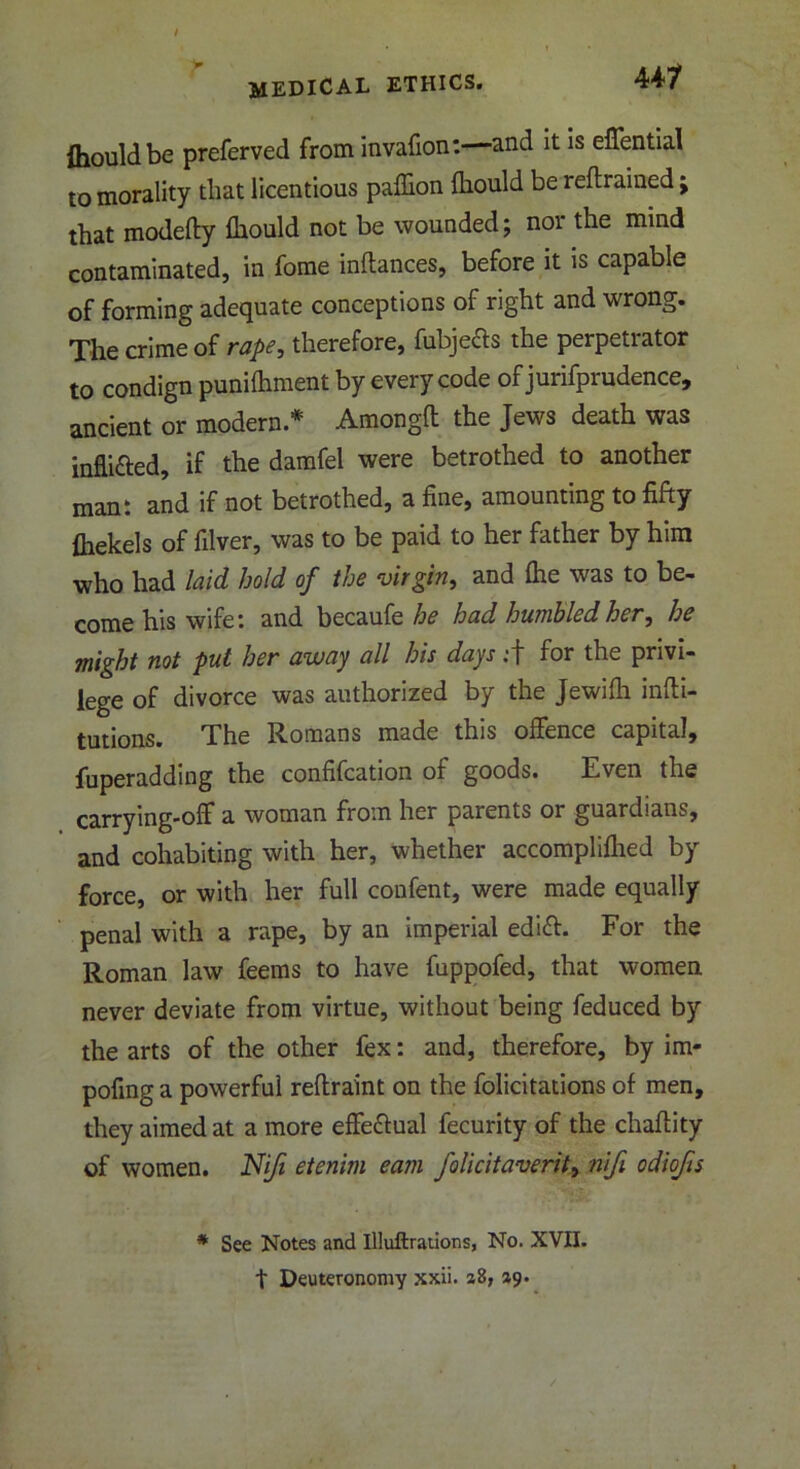 44? {hould be preferved from invafion:—and it is effential to morality that licentious paffion fhould be retrained; that modefty fhould not be wounded; noi the mind contaminated, in fome inftances, before it is capable of forming adequate conceptions of right and wrong. The crime of rape, therefore, fubjefts the perpetrator to condign punilhment by every code of jurifprudence, ancient or modern* Amongft the Jews death was inflitted, if the damfel were betrothed to another man: and if not betrothed, a fine, amounting to fifty fhekels of filver, was to be paid to her father by him who had laid hold of the virgin, and file was to be- come his wife: and becaufe he had humbled her, he might not put her away all his days :f for the privi- lege of divorce was authorized by the Jewifli infli- tutions. The Romans made this offence capital, fuperadding the confifcation of goods. Even the carrying-off a woman from her parents or guardians, and cohabiting with her, whether accomplished by force, or with her full confent, were made equally penal with a rape, by an imperial edift. For the Roman law feems to have fuppofed, that women never deviate from virtue, without being feduced by the arts of the other fex: and, therefore, by im- posing a powerful reflraint on the folicitations of men, they aimed at a more effe&ual fecurity of the chaflity of women. Niji etenim earn folicitaverit, nifi odiofis * See Notes and Illuftrations, No. XVII. t Deuteronomy xxii. aS, zy.