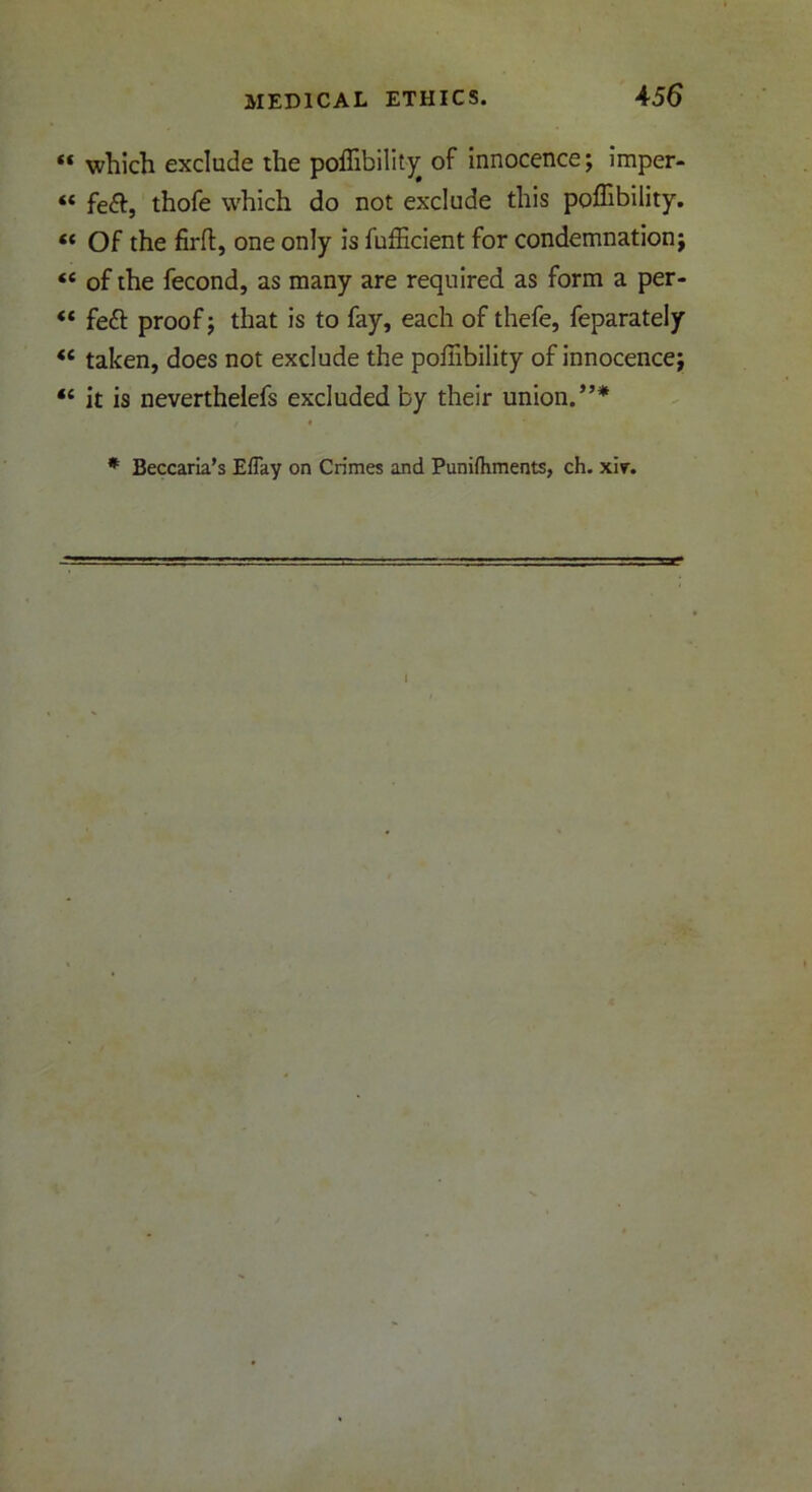 ** which exclude the poffibility of innocence; imper- *« fe&, thofe which do not exclude this poffibility. « Of the firfl, one only is fufficient for condemnation; “ of the fecond, as many are required as form a per- “ feft proof; that is to fay, each of thefe, feparately <£ taken, does not exclude the poffibility of innocence; <c it is neverthelefs excluded by their union.”* * Beccaria’s Effay on Crimes and Punifhments, ch. xir.