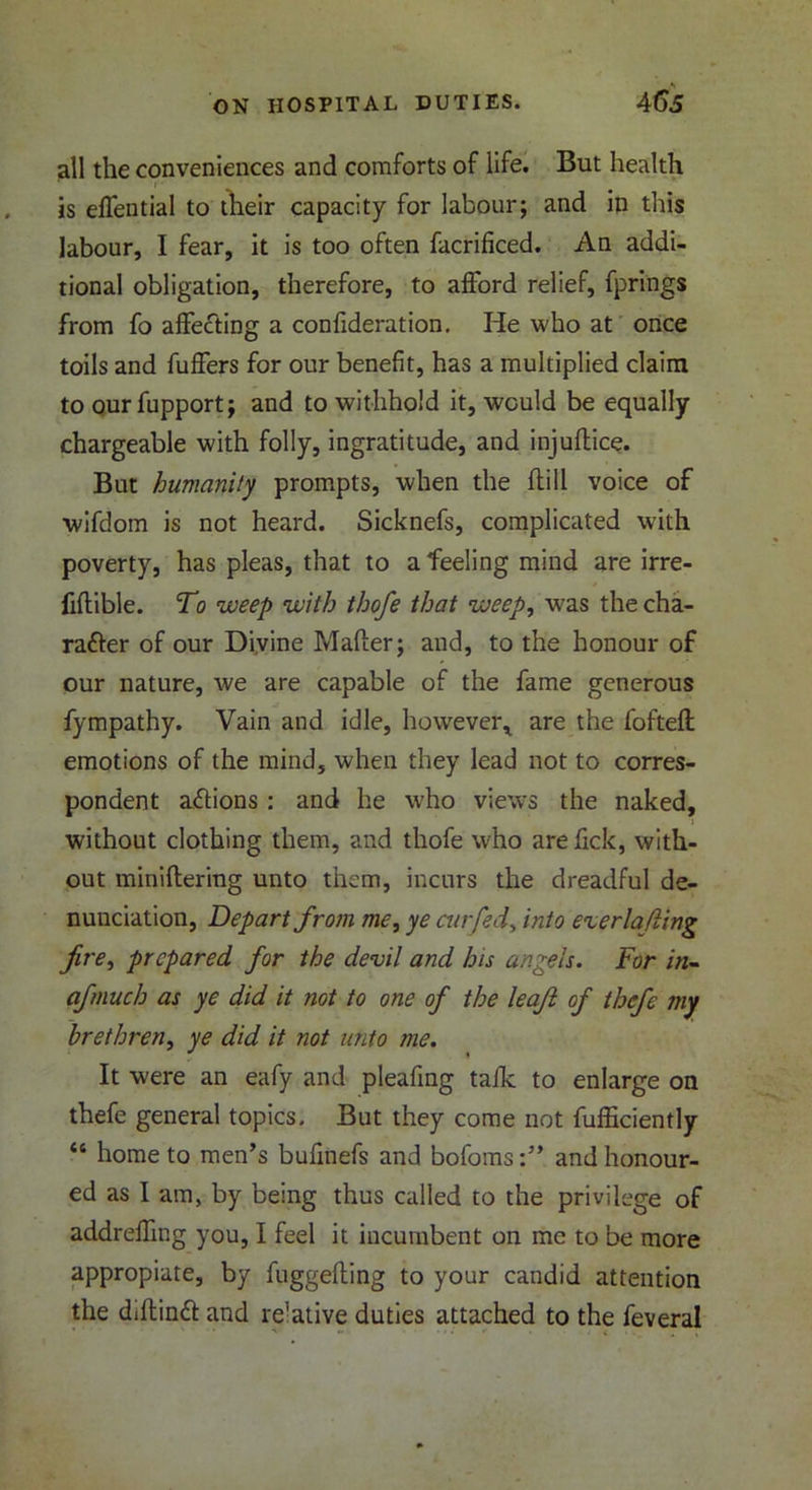 all the conveniences and comforts of life. But health 1 ' is elTential to their capacity for labour; and in this labour, I fear, it is too often facrificed. An addi- tional obligation, therefore, to afford relief, fprings from fo affecting a confideration. He who at once toils and fuffers for our benefit, has a multiplied claim to our fupport; and to withhold it, would be equally chargeable with folly, ingratitude, and injuflice. But humanity prompts, when the hill voice of wifdom is not heard. Sicknefs, complicated with poverty, has pleas, that to a feeling mind are irre- fihible. To weep with thofe that weep, was the cha- racter of our Divine Maher; and, to the honour of our nature, we are capable of the fame generous fympathy. Vain and idle, however* are the fofteh emotions of the mind, when they lead not to corres- pondent aCtions : and he who views the naked, without clothing them, and thofe who are hck, with- out minihering unto them, incurs the dreadful de- nunciation, Depart from me, ye cur fed, into e%er lading fire, prepared for the devil and his angels. For in- afmuch as ye did it not to one of the leajl of thefe my brethren, ye did it not unto me. It were an eafy and pleafing talk to enlarge on thefe general topics. But they come not fufficiently “ home to men’s bufinefs and bofoms:” and honour- ed as I am, by being thus called to the privilege of addreffing you, I feel it incumbent on me to be more appreciate, by fuggehing to your candid attention the diflinCf and relative duties attached to the feveral