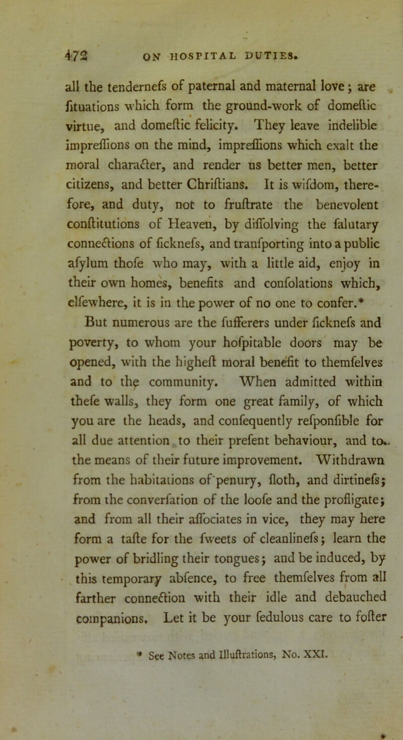 all the tendernefs of paternal and maternal love; are fituations which form the ground-work of domeftic virtue, and domeftic felicity. They leave indelible impreftions on the mind, impreflions which exalt the moral charaXer, and render us better men, better citizens, and better Chriftians. It is wifdom, there- fore, and duty, not to fruftrate the benevolent conftitutions of Heaven, by difiolving the falutary connexions of ficknefs, and tranfporting into a public afylum thofe who may, with a little aid, enjoy in their own homes, benefits and confolations which, elfewhere, it is in the power of no one to confer.* But numerous are the fuflferers under ficknefs and poverty, to whom your hofpitable doors may be opened, with the higheft moral benefit to themfelves and to the community. When admitted within thefe walls, they form one great family, of which you are the heads, and confequently refponfible for all due attention to their prefent behaviour, and to., the means of their future improvement. Withdrawn from the habitations of penury, floth, and dirtinefs; from the converfation of the loofe and the profligate; and from all their aflociates in vice, they may here form a tafte for the fweets of cleanlinefs; learn the power of bridling their tongues; and be induced, by this temporary abfence, to free themfelves from all farther connexion with their idle and debauched companions. Let it be your fedulous care to fofter