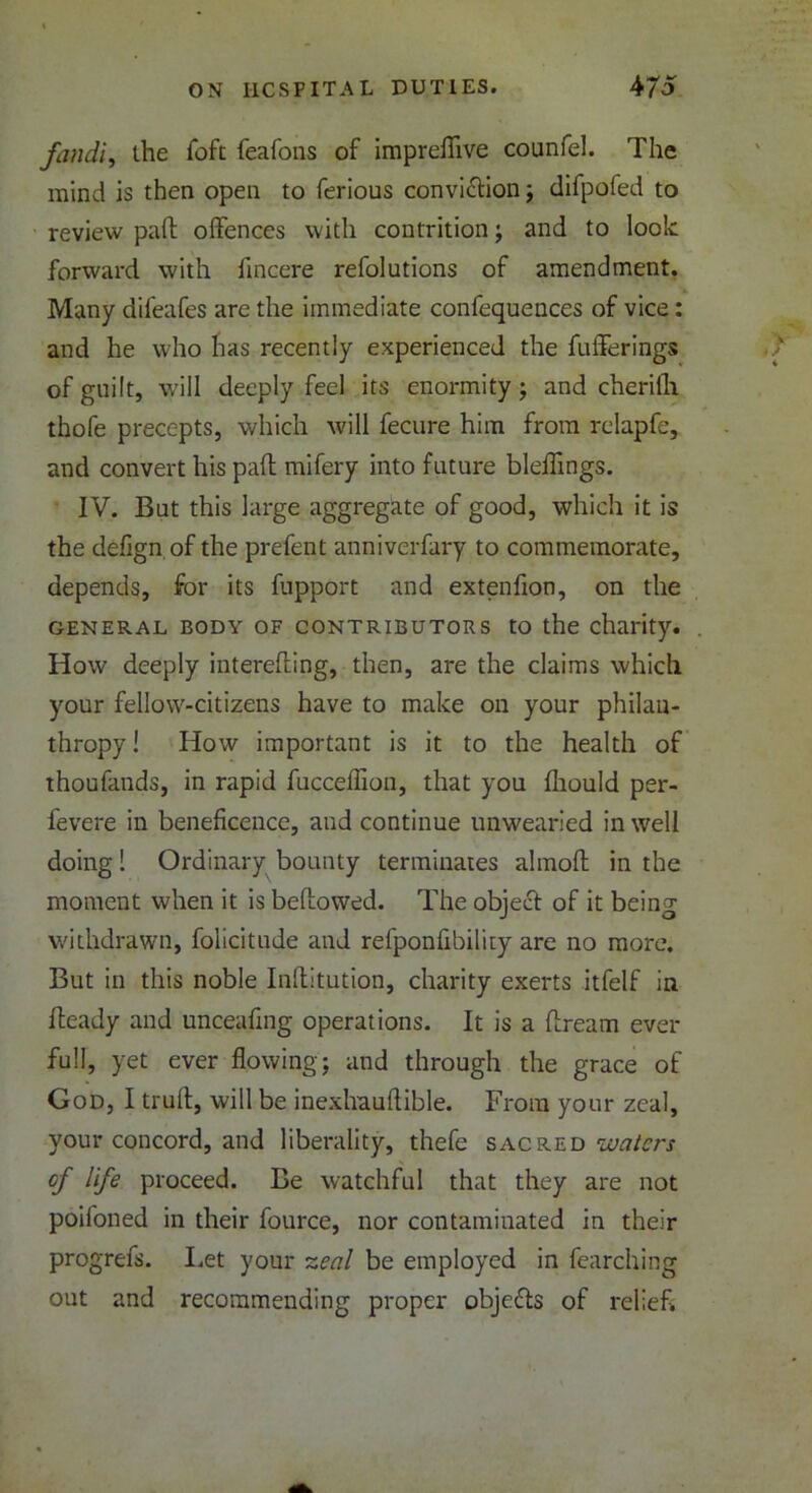 fandi, ihe Toft feafons of imprefiive counfel. The mind is then open to ferious conviction; difpoied to review pail offences with contrition; and to look forward with fincere refolutions of amendment. Many difeafes are the immediate confequences of vice : and he who has recently experienced the fufferings of guilt, will deeply feel its enormity; and cherilh thofe precepts, which will fecure him from relapfe, and convert his pall mifery into future bleffings. IV. But this large aggregate of good, which it is the defign. of the prefent anniverfary to commemorate, depends, for its fupport and extenfion, on the general body of contributors to the charity. How deeply intereffing, then, are the claims which your fellow-citizens have to make on your philan- thropy! How important is it to the health of thoufands, in rapid fucceflion, that you fhould per- fevere in beneficence, and continue unwearied in well doing! Ordinary bounty terminates almofl: in the moment when it is bellowed. The object of it being withdrawn, folicitude and refponfibility are no more. But in this noble Inllitution, charity exerts itfelf in Heady and unceafing operations. It is a llream ever full, yet ever flowing; and through the grace of God, I trull, will be inexhauftible. From your zeal, your concord, and liberality, thefe sacred of life proceed. Be watchful that they are not poifoned in their fource, nor contaminated in their progrefs. Let your zeal be employed in fearching out and recommending proper objects of relief. '-y