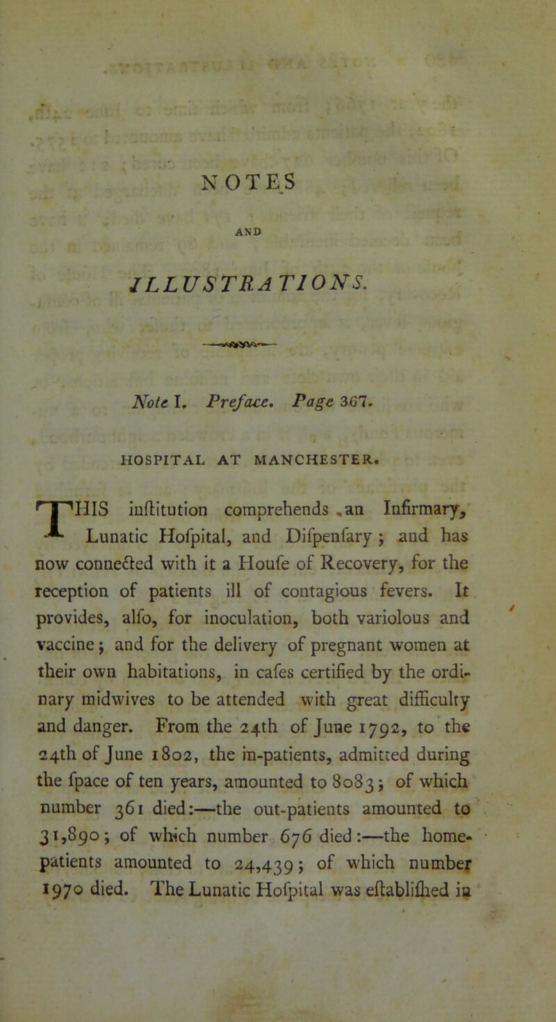 1 NOT E S AND ILLUSTRATIONS. Note I. Preface. Page 367. HOSPITAL AT MANCHESTER. 'T’HlS inflitution comprehends „an Infirmary, Lunatic Hofpital, and Difpenfary ; and has now conne&ed with it a Houfe of Recovery, for the reception of patients ill of contagious fevers. It provides, alfo, for inoculation, both variolous and vaccine ; and for the delivery of pregnant women at their own habitations, in cafes certified by the ordi- nary midwives to be attended with great difficulty and danger. From the 24th of June 1792, to the 24th of June 1802, the in-patients, admitted during the fpace of ten years, amounted to 8083; of which number 361 died:—the out-patients amounted to 31,890; of which number 676 died:—the home- patients amounted to 24,439; of which number 1970 died. The Lunatic Hofpital was eflablifhed ia