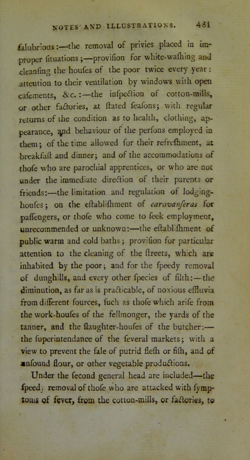 431 falubrious:—the removal of privies placed in im- proper fituations;—provifion for white-wafhing and cleanfrag the houfes of the poor twice every year: attention to their ventilation by windows with open cafements, &c. :—the infpeCtion of cotton-mills, or other factories, at flated feafons; with regular returns of the condition as to health, clothing, ap- pearance, tyid behaviour of the perfons employed in them; of the time allowed for their refrdhment, at breakfafl and dinner; and of the accommodations of thofe who are parochial apprentices, or who are not under the immediate direction of their parents or friends:—the limitation and regulation of lodging- houfes; on the eftablifhment of caravanferas for paflengers, or thofe who come to feek employment, unrecommended or unknown:—the eftablifhment of public warm and cold baths; proviGon for particular attention to the cleaning of the Greets, which are inhabited by the poor; and for the fpeedy removal of dunghills, and every other fpecies of filth:—the diminution, as far as is practicable, of noxious effluvia from different fources, fuch as thofe which arife from the work-houfes of the fellmonger, the yards of the tanner, and the flaughter-houfes of the butcher:— the fuperintendance of the feveral markets; with a view to prevent the fale of putrid flefh or fifh, and of anfound flour, or other vegetable productions. Under the fecond general head are included—the fpeedy removal of thofe who are attacked with fymp- toms of fever, from the cotton-mills, or factories, to