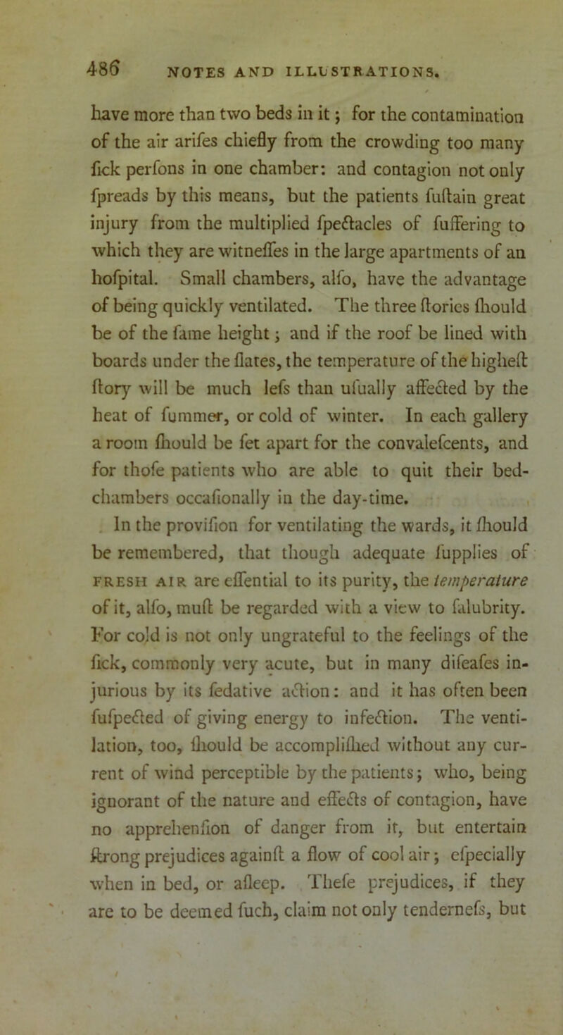 have more than two beds in it; for the contamination of the air arifes chiefly from the crowding too many fick perfons in one chamber: and contagion not only fpreads by this means, but the patients fuftain great injury from the multiplied fpettacles of fuffering to which they are witneffes in the large apartments of an hofpital. Small chambers, alfo, have the advantage of being quickly ventilated. The three ftories fliould be of the fame height; and if the roof be lined with boards under the flares, the temperature of the higheft flory will be much lefs than ufually affected by the heat of fummer, or cold of winter. In each gallery a room fliould be fet apart for the convalefcents, and for thofe patients who are able to quit their bed- chambers occafionally in the day-time. In the provifion for ventilating the wards, it fliould be remembered, that though adequate 1'upplies of fresh air are effential to its purity, the temperature of it, alfo, mud be regarded with a view to falubrity. For cold is not only ungrateful to the feelings of the Tick, commonly very acute, but in many difeafes in- jurious by its fedative a<5tion: and it has often been fufpefled of giving energy to infe&ion. The venti- lation, too, fliould be accomplilheJ without any cur- rent of wind perceptible by the patients j who, being ignorant of the nature and effe&s of contagion, have no apprehenflon of danger from it, but entertain ftrong prejudices againft a flow of cool air; efpecially when in bed, or afleep. Thefe prejudices, if they are to be deemed fuch, claim not only tendernefs, but