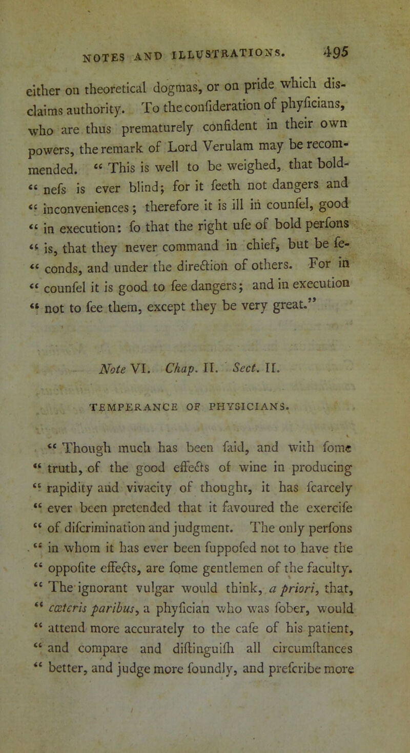 either on theoretical dogmas, or on pride which dis- claims authority. To the confideration of phyficians, who are thus prematurely confident in their own powers, the remark of Lord Verulam may be recom- mended. “ This is well to be weighed, that bold- “ nefs is ever blind; for it feeth not dangers and <c inconveniences; therefore it is ill in counfel, good “ in execution: fo that the right ufe of bold perfons is, that they never command in chief, but be fe- “ conds, and under the dire£tion of others. For in counfel it is good to fee dangers; and in execution « not to fee them, except they be very great.” Note VI. Chap. II. Sect. II. TEMPERANCE OF PHYSICIANS. <( 45 (C a 44 44 44 44 44 44 44 <c Though much has been laid, and with fome truth, of the good effects of wine in producing rapidity and vivacity of thought, it has fcarcely ever been pretended that it favoured the exercife of difcrimination and judgment. The only perfons in whom it has ever been fuppofed not to have the oppofite efife&s, are fome gentlemen of the faculty. The ignorant vulgar would think, a priori, that, ccstcris paribus, a phyfician who was fober, would attend more accurately to the cafe of his patient, and compare and diflinguifh all circumftances better, and judge more foundly, and prefcribe more