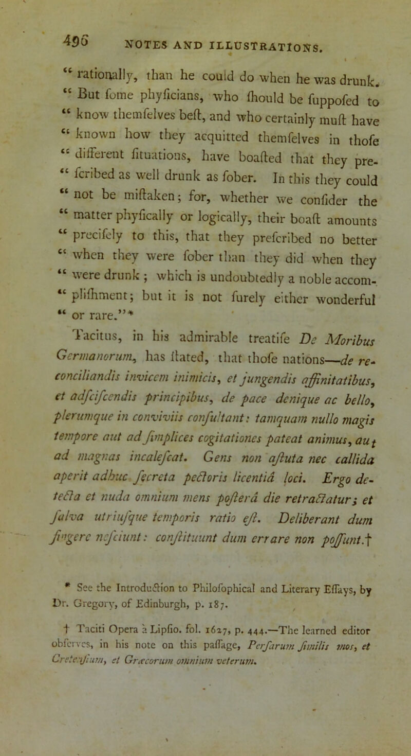 I rationally, than he could do when he was drunk. “ But Tome phyficians, who fliould be fuppofed to “ know themfelves belt, and who certainly muft have known how they acquitted themfelves in thofe “ different fixations, have boafted that they pre- “ fcribed as well drunk as fober. In this they could “ not be miftaken; for, whether we confider the matter phyfically or logically, their boaft amounts 4t puccifely to this, that they prefcribed no better “ when they were fober than they did when they were drunk ; which is undoubtedly a noble accom- “plifhment; but it is not furely either wonderful “ or rare.”4 Tacitus, in his admirable treatife De Moribus Gcrmanorum, has Hated, that thofe nations—de re- conciliandis inviccm inimicis, et jungendis affinitatibus, et adfcfccndis principibus, de pace dcnique ac hello, pier unique in conviviis confultant: tamquam nullo magis tempore nut ad Jimplices cogitationcs patent animus, aui ad magnas incalefcat. Gens non ajluta nec callida a per it adhuc fecreta petloris licentid loci. Ergo dc- tefla et nuda omnium mens pojlera die retraftatur; et fa ha utriufque temporis rath ejl. Deliberant dum fvigerc ncfciunt: conjlituunt dum err are non pojfuntf * See the Introdu&ion to Philofophical and Literary Eflays, by Dr. Gregory, of Edinburgh, p. 187. t Taciti Opera aLipfio. fol. 1627, p. 444.—The learned editor obferves, in his note on this pafl'age, Perfarum fimilis tnos, et Creic'ijmm, el Gracortun omnium vetcrum.