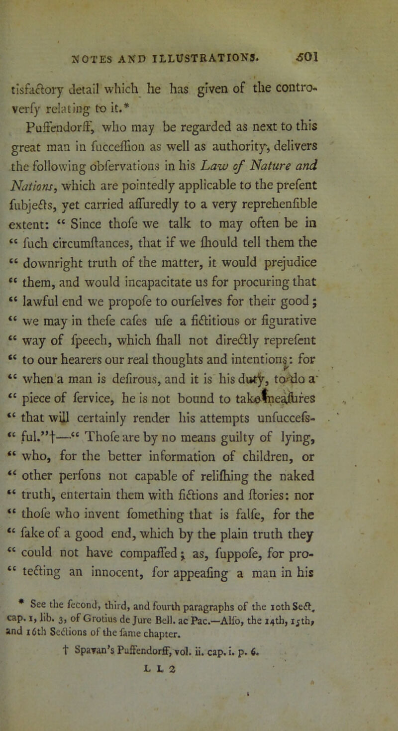 tisfaclory detail which he has given of the contro- verfy relating to it.* PuffendorfF, who may be regarded as next to this great man in fucceflion as well as authority, delivers the following obfervations in his Law of Nature and Nations, which are pointedly applicable to the prefent fubje&s, yet carried affuredly to a very reprehenfible extent: “ Since thofe we talk to may often be in <c fuch circumftances, that if we fhould tell them the “ downright truth of the matter, it would prejudice tc them, and would incapacitate us for procuring that “ lawful end we propofe to ourfelves for their good; “ we may in thefe cafes ufe a fictitious or figurative “ way of fpeech, which lhall not diredtly reprefent <£ to our hearers our real thoughts and intentions: for *s when a man is defirous, and it is his duty, tarda a <c piece of fervice, he is not bound to takefneajiifes “ that will certainly render his attempts unfuccefs- <c ful.”t—“ Thofe are by no means guilty of lying, “ who, for the better information of children, or “ other perfons not capable of relifhing the naked “ truth, entertain them with fi&ions and ftories: nor “ thofe who invent fomething that is falfe, for the “ fake of a good end, which by the plain truth they “ could not have compafied ^ as, fuppofe, for pro- tc tefting an innocent, for appealing a man in his * See the fecond, third, and fourth paragraphs of the iothSeft. cap. i, lib. 3, of Grotius de Jure Bell, ac Pac.—Alfo, the 14th, ijth> and 16th Sedlions of the fame chapter. t Spavan’s PuffendorfF, vol. ii. cap. i. p. 6. U2