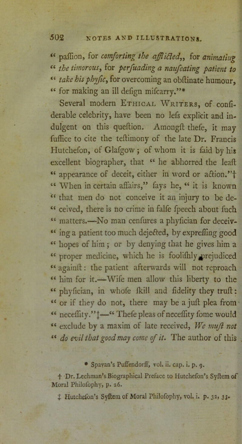 “ paffion, for comforting the qfflitled„ for animating “ the timorous, for perfuading a naufeating patient to “ take his phyfic> for overcoming an obftinate humour, “ for making an ill defign mifcarry.”* Several modern Ethical Writers, of confi- derable celebrity, have been no lefs explicit and in- dulgent on this queftion. Amongft thefe, it may fuffice to cite the teftimony of the late Dr. Francis Hutchefon, of Glafgow; of whom it is faid by his excellent biographer, that “ he abhorred the Ieaft “ appearance of deceit, either in word or a<ftion.”f “ When in certain affairs,” fays he, “ it is known “ that men do not conceive it an injury to be de- “ ceived, there is no crime in falfe fpeech about fuch “ matters.—No man cenfures a phyfician for deceiv- “ inga patient too much dejefted, by exprefling good “ hopes of him ; or by denying that he gives him a “ proper medicine, which he is foolifhlyprejudiced “ again!! : the patient afterwards will not reproach “ him for it.—Wife men allow this liberty to the “ phyfician, in whofe fkill and fidelity they truft: <£ or if they do not, there may be a juft plea from “ neceflity.”J—“ Thefe pleas of neceflity fome would “ exclude by a maxim of late received, We mujl not “ do evil that good may come of it. The author of this • Spayan’s PuffendorfF, vol. ii. cap. i. p. 9. t Dr. Lechman’s Biographical Preface to Hutchefon’s Syftem of Moral Philofophy, p. 26. p Hutchefoa’s Syftcm of Moral Philofophy, vol. i. p. 32, 33.