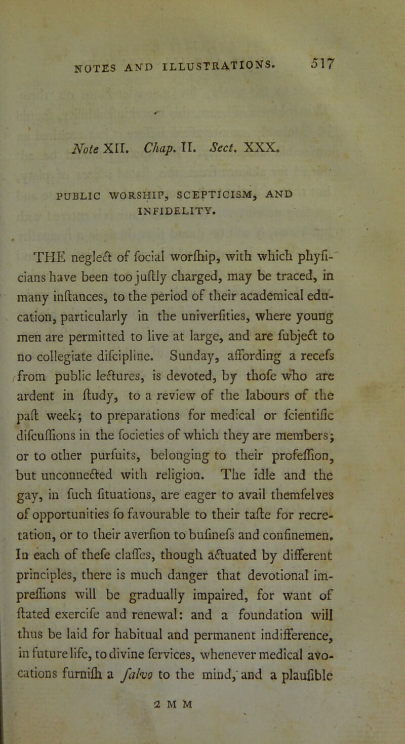 t Note XII. Chap. II. Sect. XXX. PUBLIC WORSHIP, SCEPTICISM, AND INFIDELITY. THE neglect of focial worlhip, with which phyfi- cianshave been toojudly charged, may be traced, in many indances, to the period of their academical edu- cation, particularly in the univerfities, where young men are permitted to live at large, and are fubjett to no collegiate difcipline. Sunday, affording a recefs from public leftures, is devoted, by thofe who are ardent in fludy, to a review of the labours of the pad week; to preparations for medical or fcientiflc difcuffions in the focieties of which they are members; or to other purfuits, belonging to their profeffion, but unconne&ed with religion. The idle and the gay, in fuch fituations, are eager to avail themfelves of opportunities fo favourable to their tade for recre- tation, or to their averfion to bulinefs and confinemen. In each of thefe claffes, though actuated by different principles, there is much danger that devotional im- preffions will be gradually impaired, for want of dated exercife and renewal: and a foundation will thus be laid for habitual and permanent indifference, in future life, to divine fervices, whenever medical avo- cations furnifh a fafao to the mind,' and a plaufible 2 M M