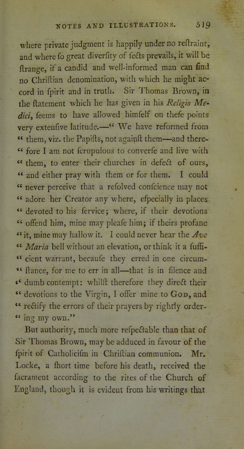 where private judgment is happily under no reflraint, and where fo great diverfity of fe&s prevails, it will be ftrange, if a candid and well-informed man can find no Chriflian denomination, with which he might ac- cord in fpirit and in truth. Sir Thomas Brown, in the ftatement which he has given in his Religio Me- dici, feems to have allowed himfelf on thefe points very extenfive latitude.—“ We have reformed from “ them, viz. the Papifts, not agaipfl them—and there- “ fore I am not fcrupulous to converfe and live with <c them, to enter their churches in defeat of ours, “ and either pray with them or for them. I could “ never perceive that a refolved confcience may not tc adore her Creator any where, efpccially in places <c devoted to his fervice; where, if their devotions “ offend him, mine may pleafe him; if theirs profane fC it, mine may hallow it. I could never hear the Ave “ Maria bell without an elevation, or think it a fuffi- <c cient warrant, becaufe they erred in one circum- <c fiance, for me to err in all—that is in filence and dumb contempt: whilffc therefore they direff their <c devotions to the Virgin, I offer mine to God, and “ rectify the errors of their prayers by rightly order- “ ing my own/* But authority, much more refpeflable than that of Sir Thomas Brown, may be adduced in favour of the fpirit of Catholicifm in Chriflian communion. Mr. Locke, a fliort time before his death, received the facrament according to the rites of the Church of England, though it is evident from his writings that