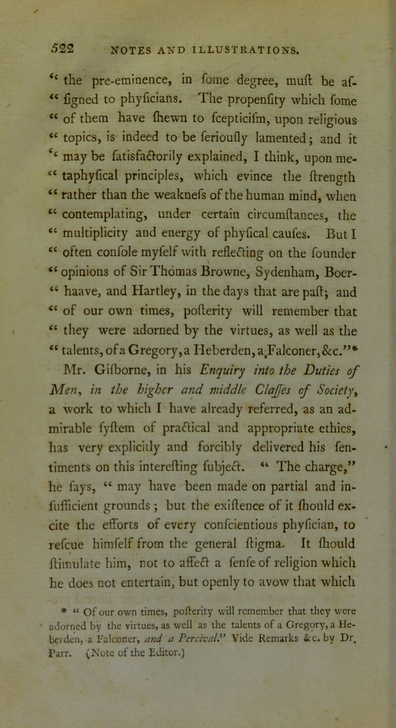 <c the pre-eminence, in fome degree, muft be af- <c figned to phyficians. The propenfity which fome “ of them have (hewn to fcepticifm, upon religious <c topics, is indeed to be ferioufly lamented; and it 4< may be fatisfa&orily explained, I think, upon me- ce taphyfical principles, which evince the flrength “ rather than the weaknefs of the human mind, when tc contemplating, under certain circumftances, the <e multiplicity and energy of phyfical caufes. But I t( often confole myfelf with reflecting on the founder <c opinions of Sir Thomas Browne, Sydenham, Boer- “ haave, and Hartley, in the days that arepafl; and <£ of our own times, poflerity will remember that <c they were adorned by the virtues, as well as the “ talents, of a Gregory, a Heberden,atFalconer,&c.”* Mr. Gifborne, in his Enquiry into the Duties of Men, in the higher and middle ClaJJes of Societyt a work to which I have already referred, as an ad- mirable fyftem of practical and appropriate ethics, lias very explicitly and forcibly delivered his fen- timents on this interefting fubjech “ The charge,” he fays, “ may have been made on partial and in- lufficient grounds ; but the exiftence of it fliould ex- cite the efforts of every confcientious phyfician, to refcue himfelf from the general fligma. It fliould Annulate him, not to affefl a fenfe of religion which he does not entertain, but openly to avow that which * “ Of our own times, pofterity will remember that they were adorned by the virtues, as well as the talents of a Gregory, a He- bei den, a Falconer, and a Per chair Vide Remarks &c. by Dr. Farr. (Note of the Editor.)