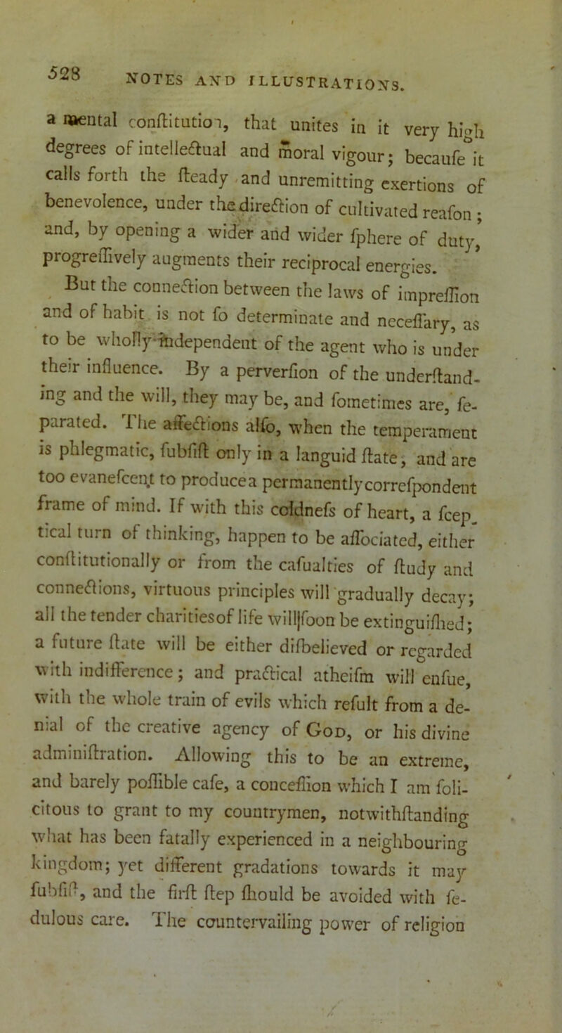 a Mental conftitutioi, that unites in it very hi-h degrees of intelleffual and moral vigour; becaufe^it calls forth the fteady and unremitting exertions of benevolence, under thndireftion of cultivated reafon ; and, by opening a wider and wider fphere of duty, progreiTively augments their reciprocal energies. But the connexion between the laws of impreffion and of habit is not fo determinate and neceffary, as to be whoflf ^dependent of the agent who is under their influence. By a perverflon of the underftand- mg and the will, they may be, and fometimes are, fe- parated. The affeXrions alfo, when the temperament is phlegmatic, fubfift only in a languid date, and are too evanefcent to producea permanentlycorrefpondent frame of mind. If with this coldnefs of heart, a fcep tical turn of thinking, happen to be affociated, either conflitutionally or from the cafualties of ftudy and connexions, virtuous principles will gradually decay; ail the tender charitiesof life willjfoon be extinguiflied* a future flate will be either difbelieved or regarded with indifference; and practical atheifm wiffenfue, with the whole train of evils which refult from a de- nial of the creative agency of God, or his divine adminiftration. Allowing this to be an extreme, and barely poflible cafe, a couceflion which I am feli- citous to grant to my countrymen, notwithftanding what has been fatally experienced in a neighbouring kingdom; yet different gradations towards it may fuhfifl, and the firft ftep fliould be avoided with fe- dulous care. The countervailing power of religion