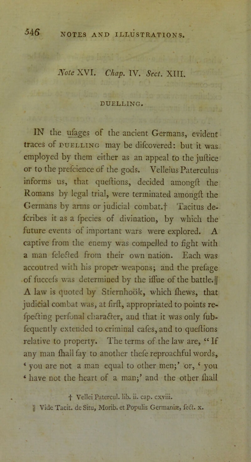 Note XVI. Chap. IV. Sect. XIII. DUELLING. IN the ufages of the ancient Germans, evident traces of duelling may be difcovered: but it was employed by them either as an appeal to the juftice or to the prefcience of the gods. Velleius Paterculus informs us, that queftions, decided amongft: the Romans by legal trial, were terminated amongft the Germans by arms or judicial combat.f Tacitus de- fcribes it as a fpecies of divination, by which the future events of important wars were explored. A captive from the enemy was compelled to fight with a man felefled from their own nation. Each was accoutred with his proper weapons; and the prefage of fuccefs was determined by the iflue of the battle. || A law is quoted by Stiernhook, which fliews, that judicial combat was, at firft, appropriated to points re- flecting perfonal chara&er, and that it was only fub- fequently extended to criminal cafes, and to queflions relative to property. The terms of the law are, 44 If any man fhall fay to another thefe reproachful words, 4 you are not a man equal to other men;’ or, 4 you * have not the heart of a man;’ and the other fhall f Vellei Patercul. lib. ii. cap. cxviii. 'll Vide Tacit, dc Situ, Morib. et Populis Germanise, fe<5t. x.