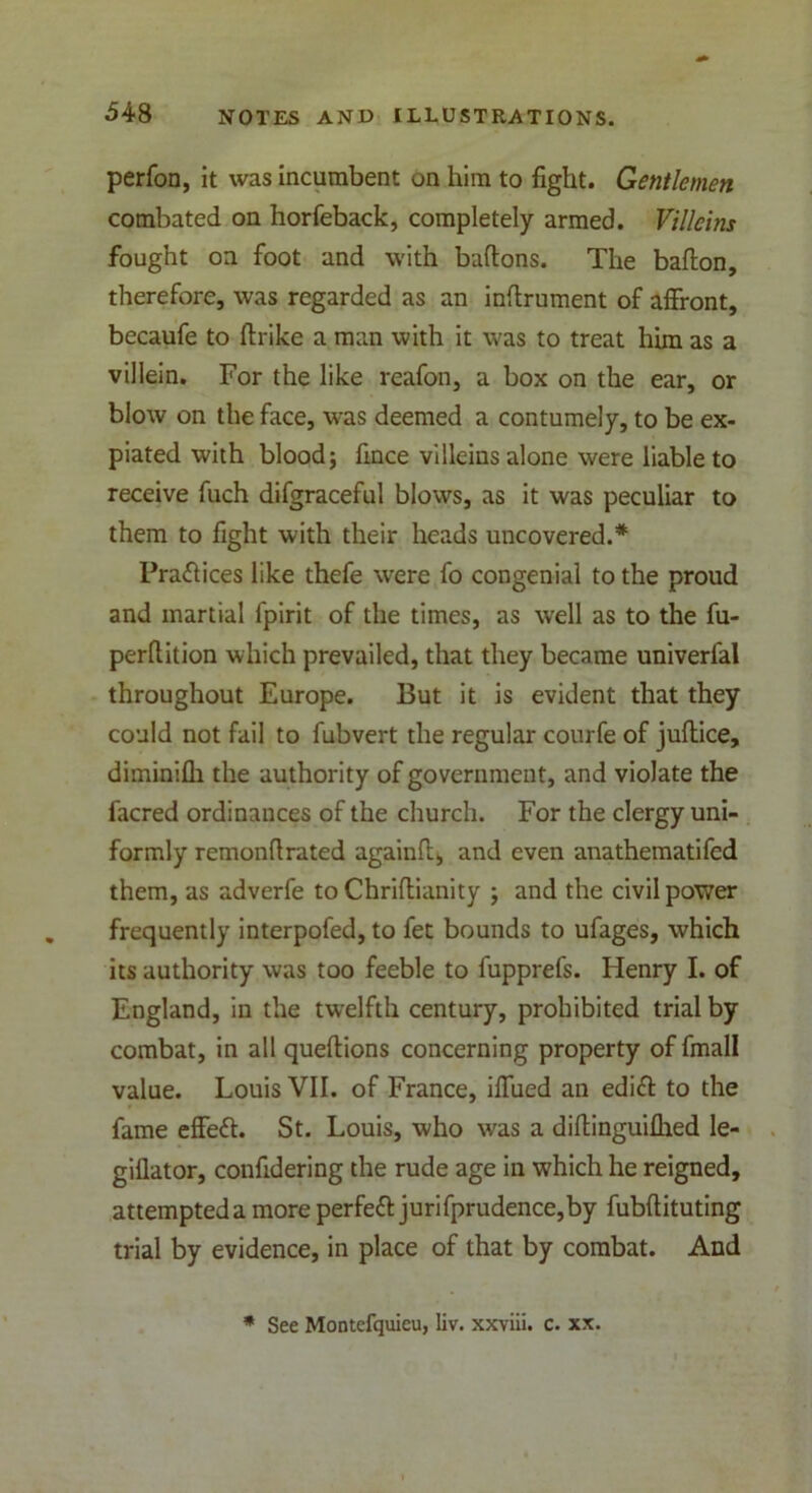 perfon, it was incumbent on him to fight. Gentlemen combated on horfeback, completely armed. Villeins fought on foot and with bartons. The barton, therefore, was regarded as an inrtrument of affront, becaufe to ftrike a man with it was to treat him as a villein. For the like reafon, a box on the ear, or blow on the face, was deemed a contumely, to be ex- piated with blood; fince villeins alone were liable to receive fuch difgraceful blows, as it was peculiar to them to fight with their heads uncovered.* Practices like thefe were fo congenial to the proud and martial fpirit of the times, as well as to the fu- perrtition which prevailed, that they became univerfal throughout Europe. But it is evident that they could not fail to fubvert the regular courfe of juftice, diminifh the authority of government, and violate the facred ordinances of the church. For the clergy uni- formly remonrtrated againrt, and even anathematifcd them, as adverfe to Chrirtianity ; and the civil power frequently interpofed, to fet bounds to ufages, which its authority was too feeble to fupprefs. Henry I. of England, in the twelfth century, prohibited trial by combat, in all queftions concerning property of fmall value. Louis VII. of France, iffued an edift to the fame effeft. St. Louis, who was a dirtinguifhed le- giflator, confidering the rude age in which he reigned, attempted a more perfeft jurifprudence,by fubftituting trial by evidence, in place of that by combat. And * See Montefquieu, liv. xxviii. c. xx.