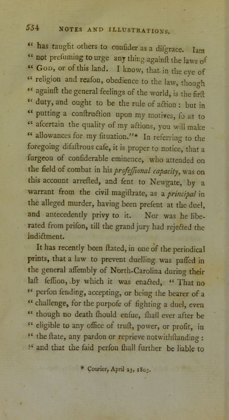 “ has taught others to confider as a difgrace. Iam “ not prefuming to urge any thing againft the laws of “ God, or of this land. I know, that, in the eye of “ religion and reafon, obedience to the law, though “ againft the general feelings of the world, is the firft “ duty, and ought to be the rule of aftion : but in putting a conftruftion upon my motives, fo as to “ afcertain the quality of my a&ions, you will make “ allowances for my fituation.”* In referring to the foregoing difaftrous cafe, it is proper to notice, that a furgeon of confiderable eminence, who attended on the field of combat in his profejjional capacity, was on this account arrefted, and fent to Newgate, by a warrant from the civil magiftrate, as a principal in the alleged murder, having been prefent at the duel, and antecedently privy to it. Nor was he Jibe- rated from prifon, till the grand jury had rejefted the indi&ment. It has recently been ftated, in one of the periodical prints, that a law to prevent duelling was palled in the general affembly of North-Carolina during their laft felllon, by which it was enafted, “ That no “ perfon fending, accepting, or being the bearer of a “ challenge, for the purpofe of fighting a duel, even “ though no death flhould enfue, fhall ever after be “ eligible to any office of truft, power, or profit, in “ the ftate, any pardon or reprieve notwithftanding : “ and that the faid perfon fliall further be liable to