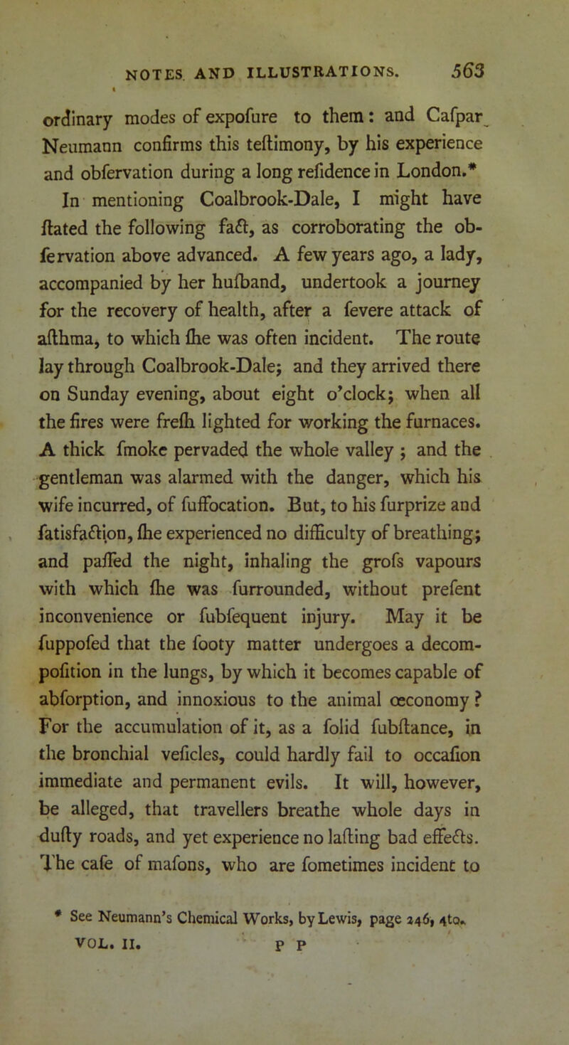 t ordinary modes of expofure to them: and Cafpar Neumann confirms this teftimony, by his experience and obfervation during a long refidence in London.* In mentioning Coalbrook-Dale, I might have Hated the following faft, as corroborating the ob- fervation above advanced. A few years ago, a lady, accompanied by her hufband, undertook a journey for the recovery of health, after a fevere attack of afthma, to which file was often incident. The route lay through Coalbrook-Dale; and they arrived there on Sunday evening, about eight o’clock; when all the fires were frefti lighted for working the furnaces. A thick fmokc pervaded the whole valley ; and the gentleman was alarmed with the danger, which his wife incurred, of fuffocation. But, to his furprize and fatisfa&ion, flie experienced no difficulty of breathing; and paffied the night, inhaling the grofs vapours with which file was furrounded, without prefent inconvenience or fubfequent injury. May it be fuppofed that the footy matter undergoes a decom- pofition in the lungs, by which it becomes capable of abforption, and innoxious to the animal oeconomy ? For the accumulation of it, as a folid fubfiance, in the bronchial veficles, could hardly fail to occafion immediate and permanent evils. It will, however, be alleged, that travellers breathe whole days in dufty roads, and yet experience no lading bad effects. The cafe of mafons, who are fometimes incident to * See Neumann’s Chemical Works, by Lewis, page 346, 4to. VOL. II. P P