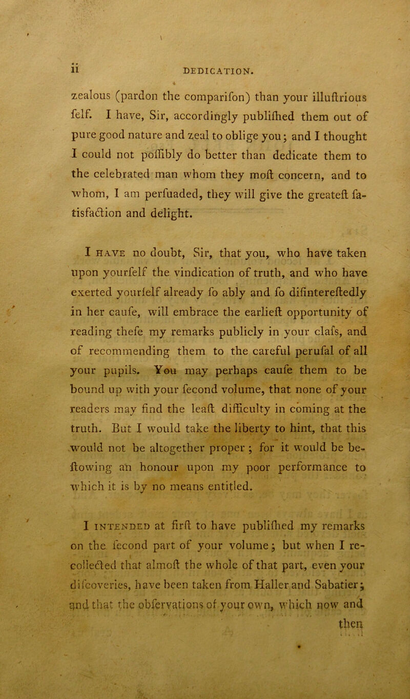 • • zealous (pardon the comparifon) than your illuflrious felf. I have, Sir, accordingly publilhed them out of pure good nature and zeal to oblige you; and I thought I could not poffibly do better than dedicate them to the celebrated man whom they molt concern, and to whom, 1 am perfuaded, they will give the greateft fa- tisfadlion and delight. I have no doubt, Sir, that you, who have taken upon yourfelf the vindication of truth, and who have exerted yourlelf already fo ably and fo difintereftedly in her caufe, will embrace the earlieft opportunity of reading thefe my remarks publicly in your clafs, and of recommending them to the careful perufal of all your pupils. You may perhaps caufe them to be bound up with your fecond volume, that none of your readers may find the lead difficulty in coming at the truth. But I would take the liberty to hint, that this would not be altogether proper ; for it would be be- llowing an honour upon my poor performance to which it is by no means entitled. I intended at firft to have publifhed my remarks on the fecond part of your volume; but when I re- - I coliedted that almoft the whole of that part, even your difcoveri.es, have been taken from Haller and Sabatier; tpidthat the obfervations of your own, which now and / . . * . , . i y# then .r- ih.’n