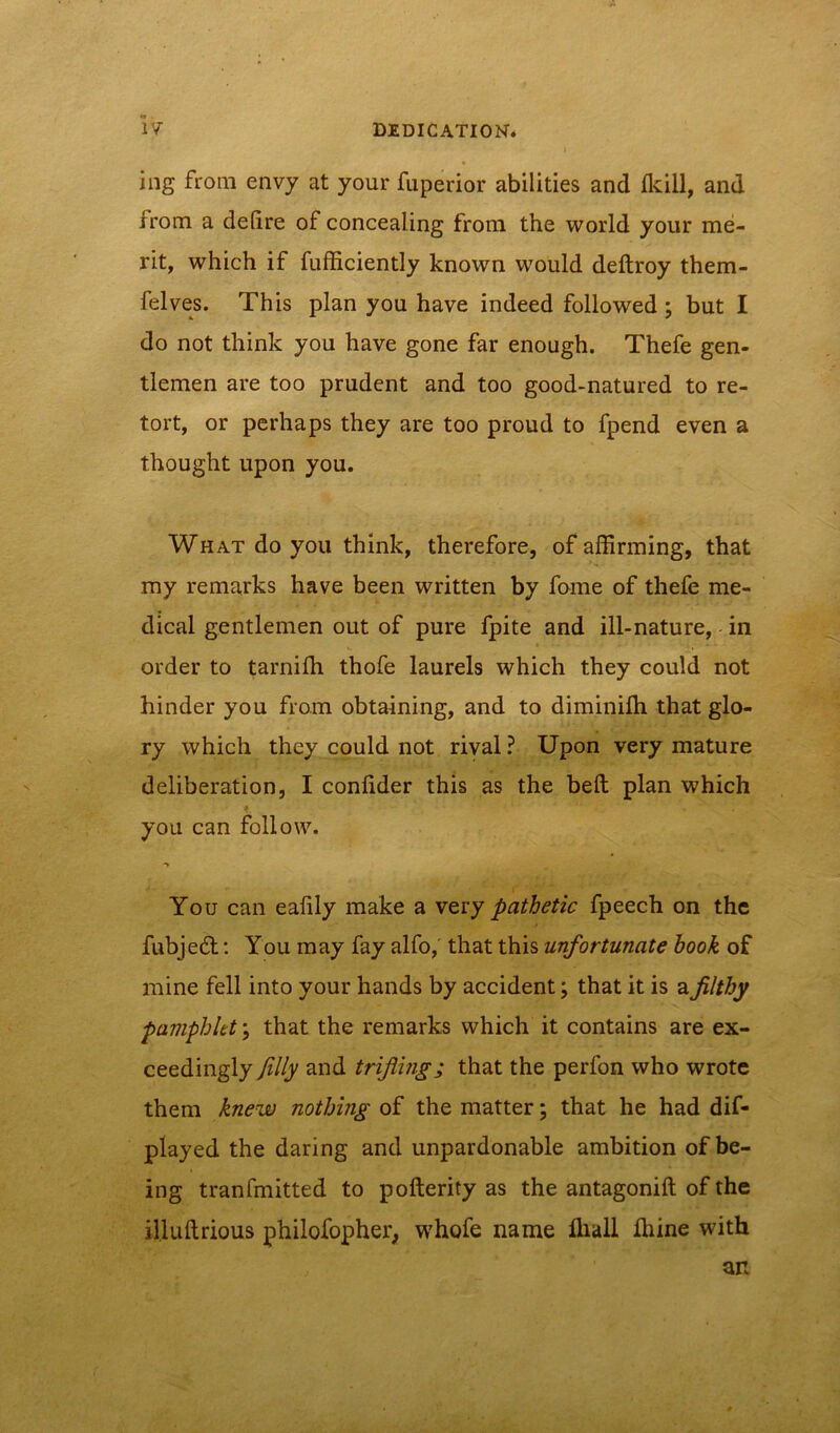 ing from envy at your fuperior abilities and Ikill, and from a defire of concealing from the world your me- rit, which if fufficiently known would deftroy them- felves. This plan you have indeed followed; but I do not think you have gone far enough. Thefe gen- tlemen are too prudent and too good-natured to re- tort, or perhaps they are too proud to fpend even a thought upon you. What do you think, therefore, of affirming, that my remarks have been written by fome of thefe me- dical gentlemen out of pure fpite and ill-nature, in order to tarnilh thofe laurels which they could not hinder you from obtaining, and to diminilh that glo- ry which they could not rival? Upon very mature deliberation, I confider this as the befl plan which you can follow. You can eafily make a very pathetic fpeech on the fubjedf: You may fay alfo, that this unfortunate book of mine fell into your hands by accident; that it is a filthy pamphlet; that the remarks which it contains are ex- ceedingly filly and trifling; that the perfon who wrote them knew nothing of the matter; that he had dif- played the daring and unpardonable ambition of be- ing tranfmitted to pofterity as the antagonift of the il.luftrious philofopher, whofe name ffiall ffiine with