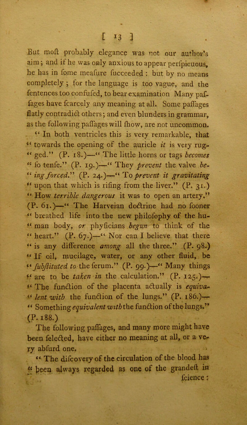 I [ *3 ] But molt probably elegance was not our author’s aim; and if he was only anxious to appear perfpicuous, he has in fome meafure fucceeded : but by no means completely ; for the language is too vague, and the fentences too confufed, to bear examination Many paf- foges have fcarcely any meaning at all. Some padages flatly contradict others; and even blunders in grammar, as the following paflages will Ihow, are not uncommon. “ In both ventricles this is very remarkable, that towards the opening of the auricle it is very rug- ged.” (P. 18.)—“ The little horns or tags becomes “ fo tenfe.” (P. 19.)—“ They prevent the valve be- “ ing forced'.” (P. 24.)—“ To prevent it gravitating upon that which is riling from the liver.” (P. 31.) “ How terrible dangerous it was to open an artery.” (P. 61.)—“ The Harveian dodtrine had no fooner “ breathed life into the new philolophy of the hu- f‘ man body, or phylicians begun to think of the 11 heart.” (P. 67.)—“ Nor can I believe that there “ is any difference among all the three.” (P. 98.) “ If oil, mucilage, water, or any other fluid, be “ fubjlituted to theferum.” (P. 99.)—“ Many things ff are to be taken in the calculation.” (P. 125.)— ** The function of the placenta adually is equiva- “ lent with the fundlion of the lungs.” (P. 186.)— “ Something equivalent with the. function of the lungs.” (P. 188.) The following paflages, and many more might have been feledted, have either no meaning at all, or a ve- ry abfurd one. “ The difcovery of the circulation of the blood has li £)een always regarded as one of the grandeft in fcience: