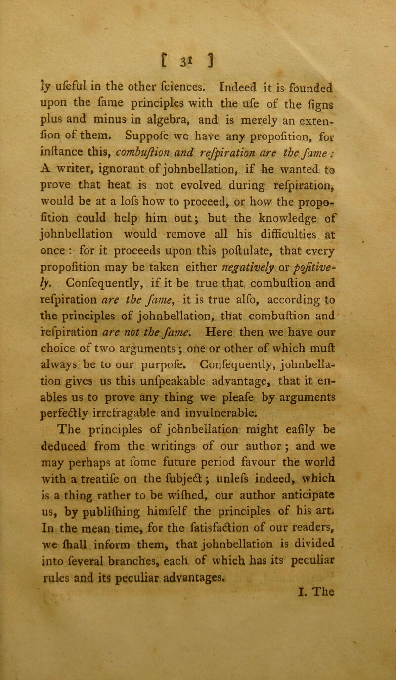 ly ufeful in the other fciences. Indeed it is founded upon the fame principles with the ufe of the figns plus and minus in algebra, and is merely an exten- lion of them. Suppofe we have any propofition, for inftance this, combujlion and refpiration are the fame: A writer, ignorant of johnbellation, if he wanted to prove that heat is not evolved during refpiration, would be at a lofs how to proceed, or how the propo- fition could help him out; but the knowledge of johnbellation would remove all his difficulties at once : for it proceeds upon this poftnlate, that every propofition may be taken either negatively or pojitive- ly. Confequently, if it be true that combuftion and refpiration are the fame, it is true alfo, according to the principles of johnbellation, that combuftion and refpiration are not the fame. Here then we have our choice of two arguments; one or other of which muft always be to our purpofe. Confequently, johnbella- tion gives us this unfpeakable advantage, that it en- ables us to prove any thing we pleafe by arguments perfe&ly irrefragable and invulnerable. The principles of johnbellation might eafily be deduced from the writings of our author ; and we may perhaps at fome future period favour the world with a treatife on the fubjeft; unlefs indeed, which is a thing rather to be wifhed, our author anticipate us, by publiffiing himfelf the principles of his art. In the mean time, for the fatisfa&ion of our readers, we fhall inform them, that johnbellation is divided into feveral branches, each of which has its peculiar rules and its peculiar advantages. I. The