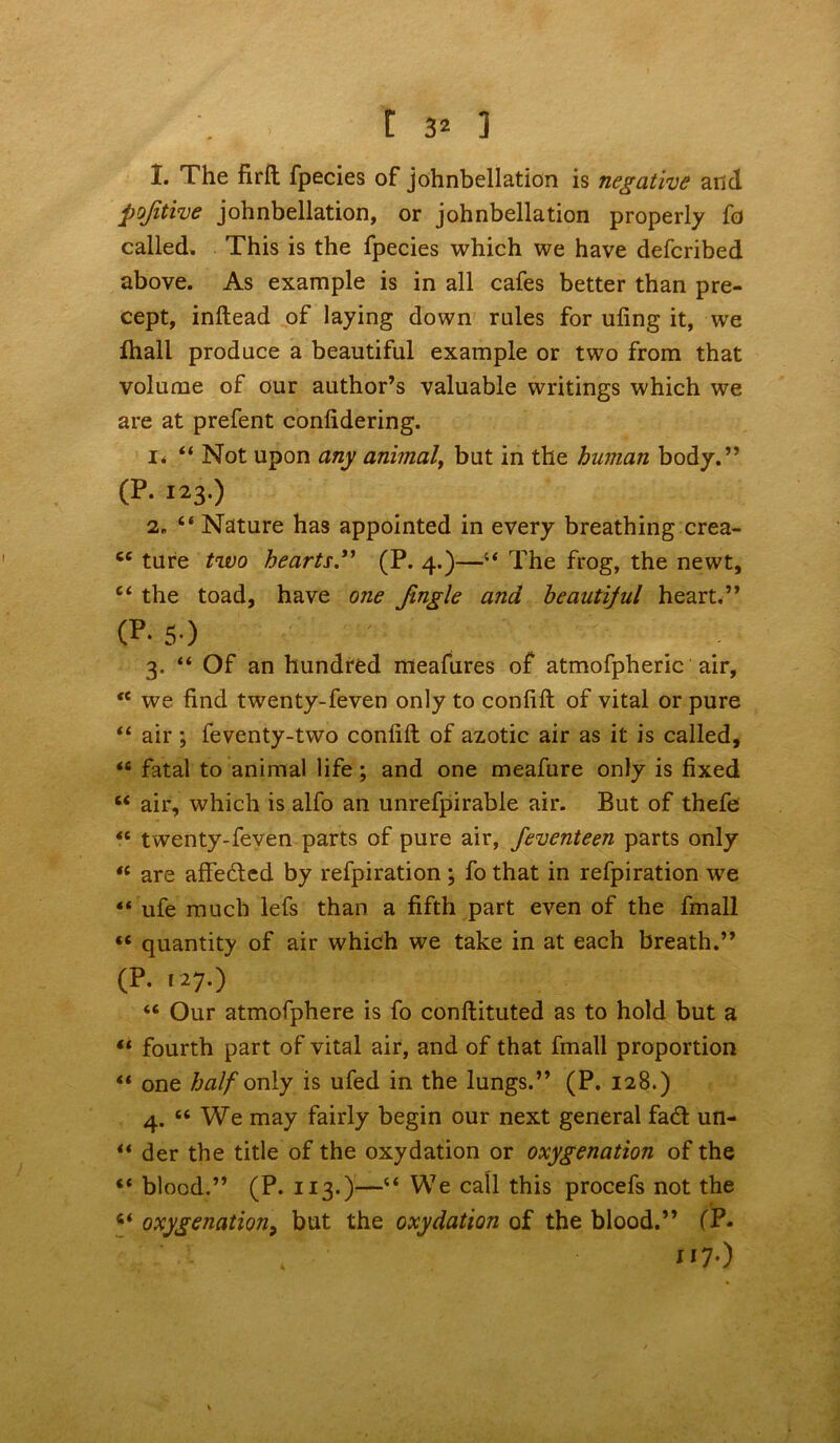 1. The firft fpecies of johnbellation is negative and pojitive johnbellation, or johnbellation properly fo called. This is the fpecies which we have defcribed above. As example is in all cafes better than pre- cept, inftead of laying down rales for ufing it, we ftiall produce a beautiful example or two from that volume of our author’s valuable writings which we are at prefent conlidering. i* “ Not upon any animal, but in the human body.” (p. 123.) 2. “ Nature has appointed in every breathing crea- cc ture two hearts.” (P. 4.)—The frog, the newt, e< the toad, have one Jingle and beautiful heart.” 0** 5*) 3. “ Of an hundred meafures of atmofpheric air, *e we find twenty-feven only to confift of vital or pure “ air; feventy-two confift of azotic air as it is called, *6 fatal to animal life ; and one meafure only is fixed u air, which is alfo an unrefpirable air. But of thefe fc twenty-feven parts of pure air, feventeen parts only “ are affedcd by refpiration ; fo that in refpiration we ** ufe much lefs than a fifth part even of the fmall «« quantity of air which we take in at each breath.” (p. 127.) “ Our atmofphere is fo conftituted as to hold but a “ fourth part of vital air, and of that fmall proportion “ one half only is ufed in the lungs.” (P. 128.) 4. “ We may fairly begin our next general fad un- “ der the title of the oxydation or oxygenation of the *.* blood.” (P. 113.)—“ We call this procefs not the oxygenation9 but the oxydation of the blood.” (P- , ■ 117.)