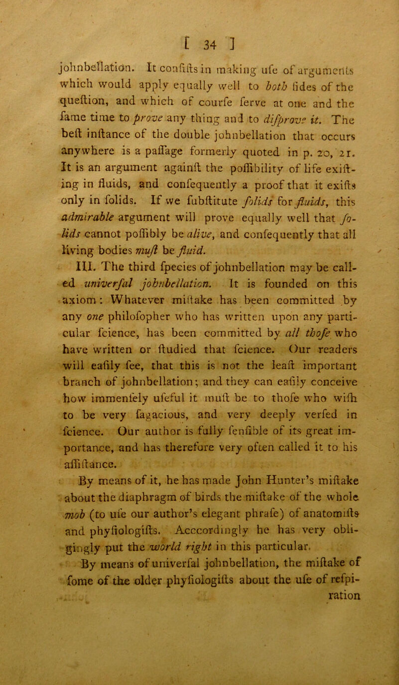 johnbellation. Itconfiitsin making ule of arguments which would apply equally well to both lides of the queltion, and which of courfe ferve at one and the fame time to prove any thing and to dlfprove it. The belt inftance of the double johnbellation that occurs anywhere is a paflage formerly quoted in p. 20, 21. It is an argument againft the poffibility of life exift- ing in fluids, and confequently a proof that it exifts only in folids. If we fubftitute folids for fluids, this admirable argument will prove equally well that fo- lids cannot poflibly be alive, and confequently that all living bodies viuft be fluid. HI. The third fpecies of johnbellation may be call- ed univerfal johnbellation. It is founded on this axiom : Whatever miltake has been committed by any one philofopher who has written upon any parti- cular fcience, has been committed by all thofe who have written or ftudied that fcience. Our readers will eafily fee, that this is not the lead; important branch of johnbellation; and they can eaiily conceive how immeniely ufeful it rauft be to thofe who with to be very fagacious, and very deeply verfed in fcience. Our author is fully fenflble of its great im- portance, and has therefore very often called it to his afliftance. By means of it, he has made John Hunter’s miftake about the diaphragm of birds the miftake of the whole mob (to ufe our author’s elegant phrafe) of anatomifts and phyfiologifts. Accordingly he has very obli- gingly put the world right in this particular. By means of univerfal johnbellation, the miftake of fome of the older phyfiologifts about the ufe of refpi- ration