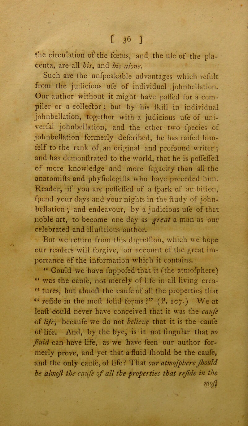 the circulation of the foetus, and the ule of the pla- centa, are all his, and his alone. Such are the unfpeakable advantages which refult from the judicious ufe of individual johnbellation. Our author without it might have palled for a com- piler or a collector; but by his Ikill in individual johnbellation, together with a judicious ufe of uni- verfa! johnbellation, and the other two fpecies of johnbellation formerly defcribed, he has raifed him- felf to the rank of an original and profound writer ; and has demonitrated to the world, that he is poffelfed of more knowledge and more fagacity than all the anatomilts and phyfiologilts who have preceded him. Reader, if you are polfelfed of a fpark of ambition, fpend your days and your nights in the ftudy of john- bellation j and endeavour, by a judicious ufe of that noble art, to become one day as ^reat a man as our celebrated and illuftrious author. But we return from this digreffion, which we hope our readers will forgive, on account of the great im- portance of the information which it contains. “ Could we have fuppofed that it (the atmofphere) “ was the caufe, not merely of life in all living crea- “ tures, but almolt the caufe of all the properties that “ relide in the mod; folid forms ?” (P. 107.) We at lealt could never have conceived that it was the cavfe of life, becaufe we do not believ? that it is the caufe of life. And, by the bye, is it not fingular that no fluid can have life, as we have feen our author for- merly prove, and yet that a fluid Ihould be the caufe, and the only caufe, of life? That our almofphereJhould he almojl the caufe of all the properties that rejide in the mofl